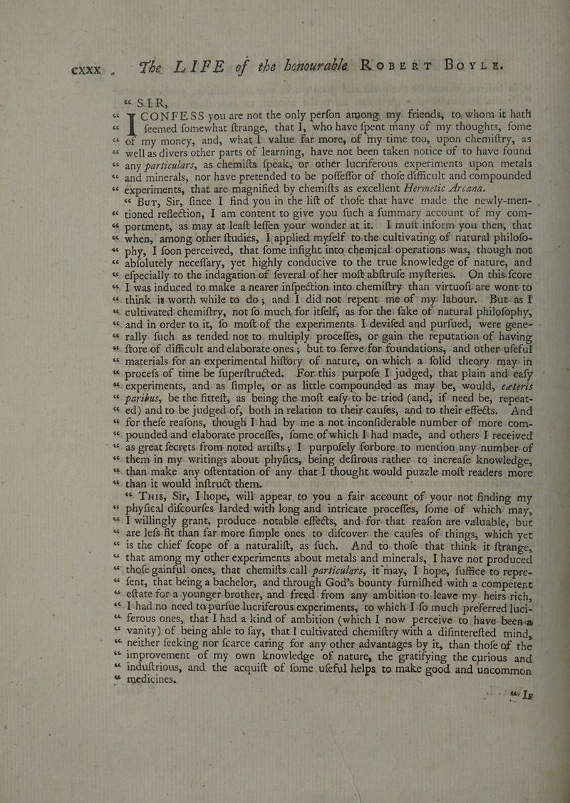 e 6¢ ee se & The LIFE of the honourable Rosert Boyuk. £6. & is R,. ‘ q CONFESS you are not the only perfon among, my: friends, to, whom it hath | feemed fomewhat ftrange, that I, who have fpent many of my thoughts, fome of my money, and, what value far more, of my time too, upon chemiftry, as well as divers other parts of learning, have not been taken notice of to have found any particulars, as chemifts {peak, or other lucriferous experiments upon metals - and minerals, nor have pretended to be poffeffor of thofe difficult and compounded experiments, that are magnified by chemifts as excellent Hermetic Arcana. «“ Bur, Sir, fince I find you in the lift of thofe that have made the newly-men- _ tioned refletion, I am content to give you fuch a fummary account of my com- portment, as may at leaft leffen your wonder at it. I mutt inform you then, that when, among: other ftudies, I,applied: myfelf to.the cultivating: of natural philofo- phy, I foon perceived, that fome infight into chemical: operations was, though not abfolutely neceffary, yet highly conducive to the true knowledge of nature, and efpecially to the indagation of feveral of her mofb.abftrufe myfteries. On this-{core I was induced to make a nearer infpection. into. chemiftry than virtuofi are wont to cultivated chemiftry, not fo. much, for itfelf, as:-for the: fake of natural philofophy, and in order to.it, fo. moft- of the experiments. I.devifed and purfued, were gene- rally fuch. as tended’ not to. multiply. proceffes, or gain: the reputation of having {tore of difficult and elaborate.ones. but to ferve for. foundations, and other ufeful materials for an experimental hiftory of nature, on-which a folid theory. may- in procefs of time be fuperftruéted. For-this. purpofe I) judged, that plain and eafy ° experiments, and. as. fimple, or as little compounded'as may. be, would, ceteris paribus, be the fitteft, as being the moft eafy.to be:tried (and, if: need be, repeat- ed) and to.be judged:of, both in relation to their caufes, and to their effects. And for thefe reafons, though ‘had by. mea not inconfiderable number of more com- pounded and elaborate proceffes, fome of which Ishad made, and others I received as great fecrets from noted artifts. I: purpofely forbore. to mention,any number of them in my. writings about: phyfics, being defirous-rather to increafe knowledge, “¢ Tus, Sir, Ihope, will appear to you a fair account of your not finding my phyfical difcourfes larded with long and intricate proceffles, fome of which may, are lefs fit than far more-fimple ones’ to difcover the caufes of things, which yet is the chief fcope of a naturalift, as fuch. And to. thofe-that think it ftrange, that among my other experiments about metals and minerals, I have not produced thofe gainful: ones, that chemifts call particulars, it may, I hope, fuffice to repre- fent, that being a bachelor, and through God’s bounty furnifhed with a competent eftate for a-younger brother, and. freed from any ambition-to-leave my. heirs.rich, I had no need to purfue lucriferous experiments, to which I:fo much preferred luci- ferous ones, that I had a kind of ambition (which I now perceive to have been:a _ vanity) of being able to fay, that I cultivated chemiftry with a difinterefted mind, neither feeking nor fcarce caring for any other advantages by it, than thofe of the improvement of my own knowledge of nature, the gratifying the curious and induftrious, and. the acquift of fome ufeful helps to make good and uncommon medicines. tae « Shy le: