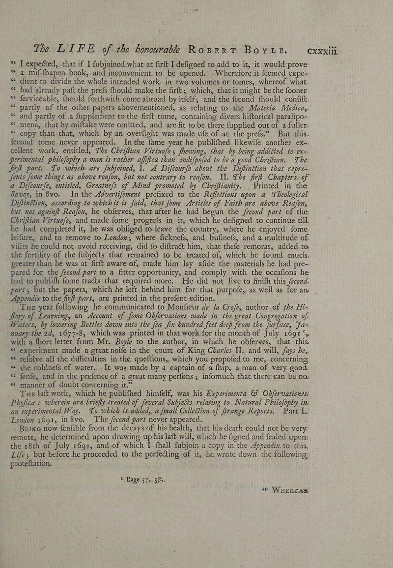 “< J expected, that if I fubjoined what at firft I defigned to add to it, it would prove “a mif-fhapen book, and inconvenient to be opened. Wherefore it feemed expe- *¢ dient to divide the whole intended work in two volumes or tomes, whereof what. “< had already paft the prefs fhould make the firft; which, that it might be the fooner ** ferviceable, fhould forthwith come abroad by itfelf,; and the fecond fhould confit. ** partly of the other papers abovementioned, as relating to the Materia Medica,. and partly of .a fupplement to the firft tome, containing divers hiftorical paralipo--: *< mena, that by miftake were omitted, and are-fit to be there fupplied out of a fuller “* copy than that, which by an overfight was made ufe of at the prefs.” But this. fecond tome never appeared. Inthe fame year he publifhed likewife another ex-. cellent work, entitled, The Chriftian Virtuofo, fhewing, that by being addicted to ex-- perimental philofophy a man is rather affifted than indi[pofed to be a good Chriftian. The: Jirft part. To which are fubjoined, 1. A Difcourfe about the Diftinétion that repre- Jents fome things as above reafon, but not contrary to reafon. Ul. The firft Chapters: of a Difcourfe, entitled, Greatnefs of Mind promoted by Chriftianity. Printed in the Savoy, in 8vo. Inthe Advertifement prefixed to the Refleftions upon a Theological DiftinEtion, according to whichit is faid, that fome Articles of Faith are above Reafon, but not againft Reafon, he obferves, that after he had begun the /econd part of the Chriftian Virtuofo, and made fome progrefs in it, which he defigned to continue till. he had completed it, he was obliged to leave the country, where he enjoyed fome leifure, and to remove to London; where ficknefs, and bufinefs, and a multitude of vifits he could not avoid receiving, did io diftraét him, that thefe remoras,, added to. the fertility of the fubjects that remained to be treated of, which he found much. greater than he was at firft aware of, made him lay afide the materials he had pre- pared for the /ecoud part to a fitter opportunity, and comply with the occafions he had to publith fome tracts that required more. He did not live to finifh this /econd. part, but the papers, which he left behind him for that purpofe, as well as for an , _ Appendix to the firft part, are printed in the prefent edition. Tue year following he communicated to Monfieur de Ja Crofe, author of the Hi- Story of Learning, an Account. of fome Obfervations made in the great Congregation of. Waters, by lowering Bottles down into the fea fix hundred feet deep from the Jurface, Fa~ nuary the 2d,, 1677-8, which was printed in that work.tor the month of July 1691 ‘y with a fhort letter from Mr. Bayle to the author, in which he obferves, that: this. “ experiment made a great noife in the court of King Charles I]. and will, /ays be,. “< refolve all the difficulties in the. queftions,, which you propofed to me,. concerning « the coldnefs of water.. It was. made by a captain of a fhip, a.man.of very. good. «< fenfe, and in the prefence of a great many perfons., infomuch that. there can be no, «© manner of doubt concerning it.” Tue laft work, which he publifhed himfelf, was his Experimenta 8 Obfervationes: Phyfice : wherein are briefly treated of feveral Subjeéts. relating to Natural Pbhilofophy in: an experimental Way. Lo which is. added,. a fmall Collection. of ftrange Reports. Part I. London 1691, in 8vo. ‘The fecond part never appeared. Betne now fenfible from the decays of his health, that his death could not be very remote, he determined upon drawing: up his laft. will, which he figned and fealed upom the 18th of July 1691, and.of which I fhall fubjoin a copy. in the Appendix. to. this Life; but before he proceeded to.the perfecting of it, he wrote down. the following: protefiation. n ¢ © Page 57,5, §8>. Ss WHEREAS