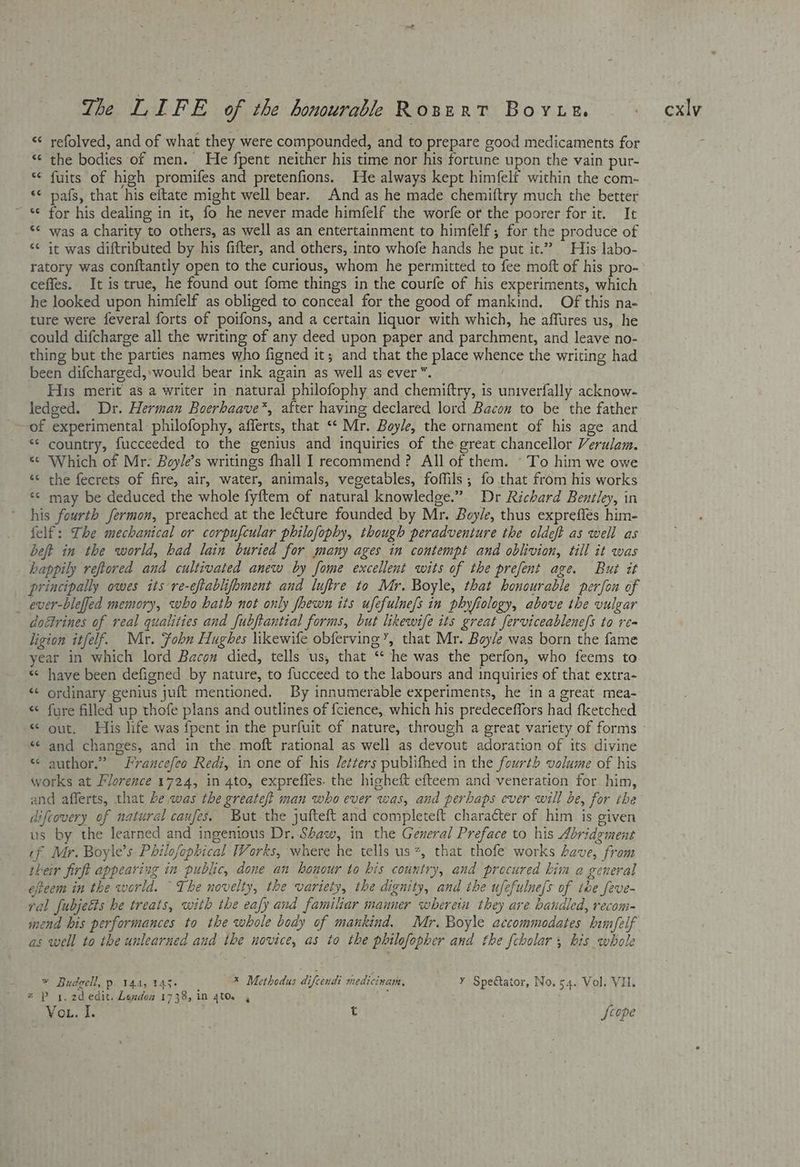‘¢ refolved, and of what they were compounded, and to prepare good medicaments for the bodies of men. He fpent neither his time nor his fortune upon the vain pur- fuits of high promifes and pretenfions. He always kept himfelf within the com- *¢ pafs, that his eftate might well bear. And as he made chemiftry much the better *¢ for his dealing in it, fo he never made himfelf the worfe or the poorer for it. It ‘¢ was a charity to others, as well as an entertainment to himfelf, for the produce of “<¢ it was diftributed by his fifter, and others, into whofe hands he put it.” His labo- ratory was conftantly open to the curious, whom he permitted to fee moft of his pro- ceffes. It is true, he found out fome things in the courfe of his experiments, which he looked upon himfelf as obliged to conceal for the good of mankind. Of this na- ture were feveral forts of poifons, and a certain liquor with which, he affures us, he could difcharge all the writing of any deed upon paper and parchment, and leave no- thing but the parties names who figned it; and that the place whence the writing had been difcharged,:would bear ink again as well as ever ’. His merit as a writer in natural philofophy and chemiftry, is univerfally acknow- ledged. Dr. Herman Boerhaave*, after having declared lord Bacon to be the father of experimental philofophy, afferts, that ‘‘ Mr. Boyle, the ornament of his age and ** country, fucceeded to the genius and inquiries of the great chancellor Verulam. ‘ Which of Mr- Boyle’s writings fhall I recommend? All of them. To him we owe ‘< the fecrets of fire, air, water, animals, vegetables, foffils; fo that from his works * may be deduced the whole fyftem of natural knowledge.” Dr Richard Beniley, in his fourth fermon, preached at the lecture founded by Mr. Boyle, thus exprefles him- felf: The mechanical or corpufcular philofophy, though peradventure the oldeft as well as beft in the world, had lain buried for many ages in contempt and oblivion, till it was happily reftored and cultivated anew by fome excellent wits of the prefent age. But it principally owes its re-eftablifhment and luftre to Mr. Boyle, that honourable perfon of ever-blefjed memory, who hath not only foewn its ufefulne/s in phyfiology, above the vulgar doétrines of real qualities and fubjtantial forms, but likewife its great ferviceablenefs to re- ligion itfelf. Mr. Fohn Hughes likewife obferving’, that Mr. Boy/e was born the fame year in which lord Bacon died, tells us, that ‘“‘ he was the perfon, who feems to «« have been defigned by nature, to fucceed to the labours and inquiries of that extra- << ordinary genius juft mentioned. By innumerable experiments, he in a great mea- « fure filled up thofe plans and outlines of f{cience, which his predeceffors had fketched a nr TY a“ a «< and changes, and in the moft rational as well as devout adoration of its divine * author.” francefeo Redi, in one of his Jetters publifhed in the fourth volume of his works at Florence 1724, in 4to, expreffes. the higheft efteem and veneration for him, and afferts, that be was the greateft man who ever was, and perhaps ever will be, for tbe difcovery of natural caufes. But the jufteft and completeft chara&er of him is given us by the learned and ingenious Dr. Shaw, in the General Preface to his Abridgment if Mr. Boyle’s Philofophical Works, where he tells us, that thofe works have, from their firft appearing in public, done an honour to bis country, and precured him a general efteem in the world. The novelty, the variety, the dignity, and ihe ufefulne/s of ibe feve- ral fubjects he treats, with the eafy and familiar manner wherein they are handled, recom- mend bis performances to the whole body of mankind. Mr. Boyle accommodates kimfelf s well to the unlearned and the novice, as to the philofopher and the fcbolar ; his whole ¥ Budgell, p. 144, 143. * Methodus difeendi medicinam, Y Spectator, No. 54. Vol. Vi. z P x. 2dedit. Landon 1738, in 4to. 4 ; VoL. I. t jcope