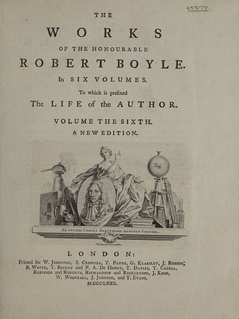 THE WO.” Ree Ki S OF THE HONOURABLE ROBERT BOYLE In SIX VOLUMES. To which is prefixed The LIFE of the AUTHOR. Ex rerum Causis S SSS) eee FO Gravdet thee idelin , OUND oO UN: Printed for W. Jounston, S. Crowpzr, T. Payne, G. Kearsiey; J. Rosson} _ B. Ware, T. Becker and P. A. De Honpt, T. Davies, T. Cavein, - Rosison and Roperts, Ricarpson and Rricwarnson, J. Knox, W. Woopratt, J. Jounwson, and T. Evans, .