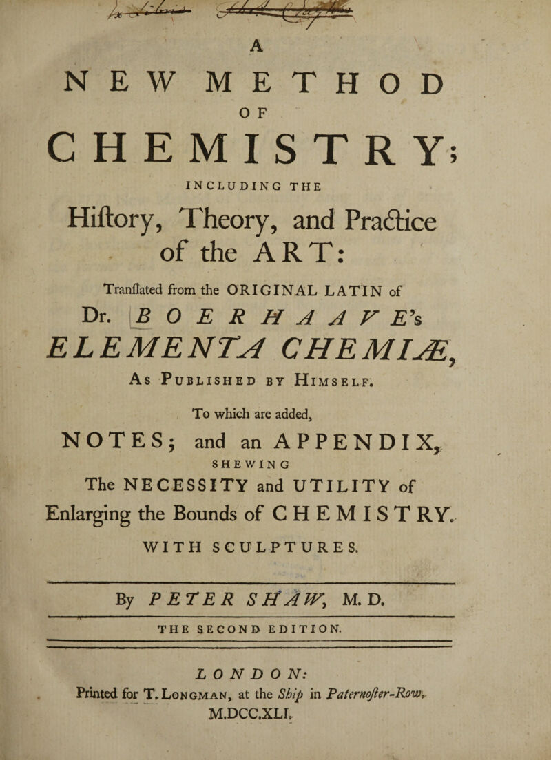 NEW METHOD CHEMISTRY; INCLUDING THE Hiftory, Theory, and Practice of the ART: Tranflated from the ORIGINAL LATIN of Dr. BOERHAAFE's ELEMENTS CHEMISE, As Published by Himself. To which are added, NOTES} and an APPENDIX, SHEWING The NECESSITY and UTILITY of Enlarging the Bounds of CHEMISTRY. WITH SCULPTURES. By PETER SHAW, M. D. T ■  --- 1 ■ THE SECOND EDITION. LONDON: Printed for T.Longman, at the Ship in Taternofter-Row, M.DCC.XLL