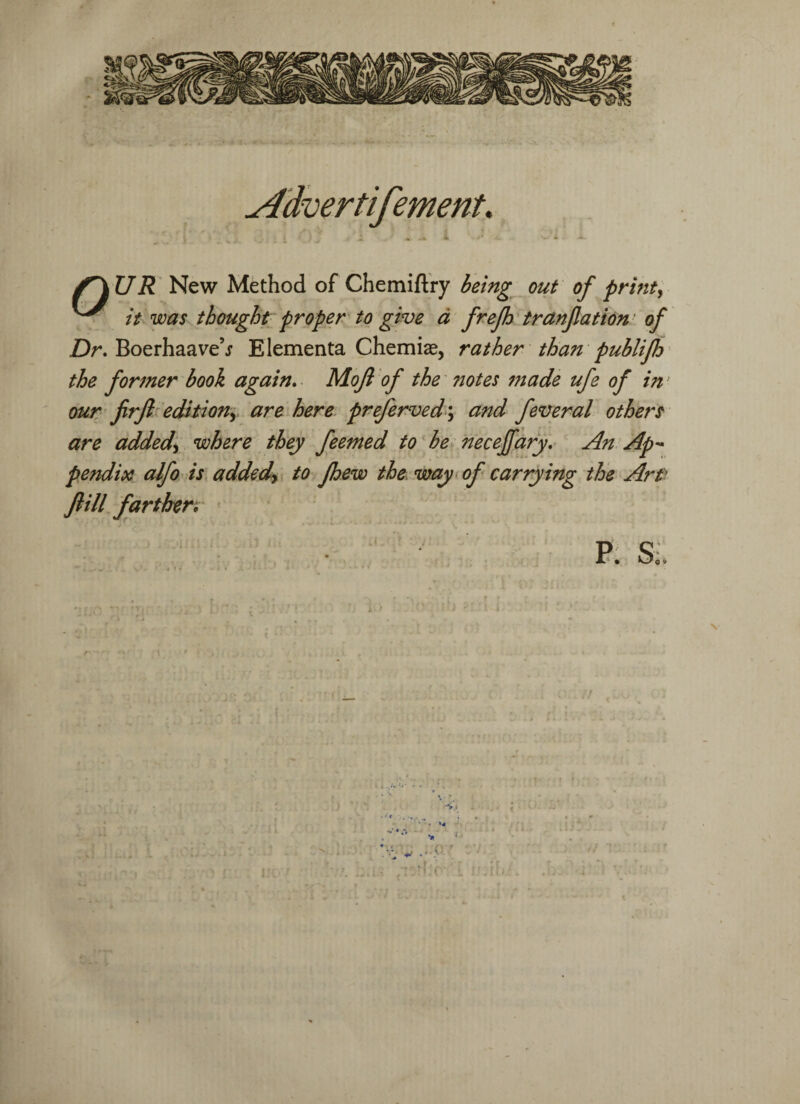 Advertifement. U R New Method of Chemiftry being out of print, ^ it was thought proper to give a frefh tranfation•: of Dr. Boerhaave’j' Elementa Chemiae, rather than publifh the former book again. Mojl of the notes made ufe of in‘ our firjl edition, are here preferved\ and feveral others are added\ where they feemed to be necejfary. An Ap¬ pendix alfo is addedy to fhew the way of carrying the Art Jlill farther. P. Si.