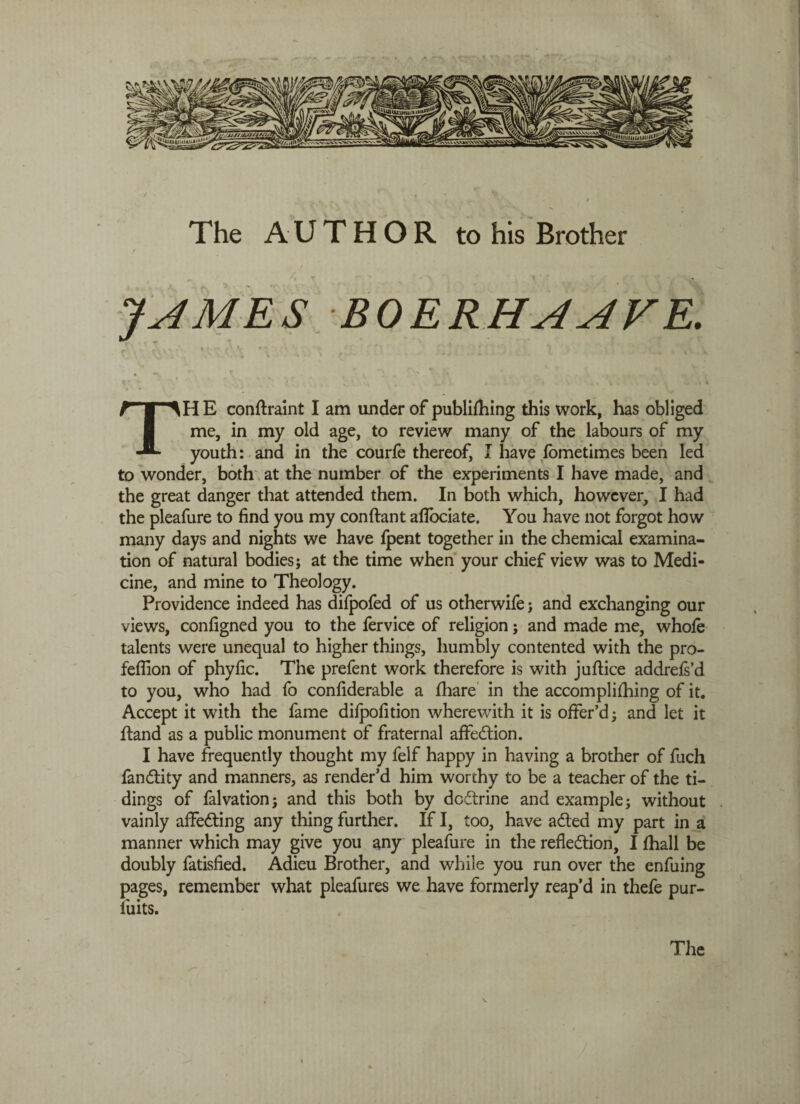 / ' * , • ' - / The AUTHOR to his Brother JAMES BOERHAAVE. TH E conftraint I am under of publishing this work, has obliged me, in my old age, to review many of the labours of my youth: and in the courfe thereof, I have fometimes been led to wonder, both at the number of the experiments I have made, and the great danger that attended them. In both which, however, I had the pleafure to find you my conftant aflociate. You have not forgot how many days and nights we have fpent together in the chemical examina¬ tion of natural bodies; at the time when your chief view was to Medi¬ cine, and mine to Theology. Providence indeed has difpofed of us otherwife; and exchanging our views, configned you to the fervice of religion; and made me, whofe talents were unequal to higher things, humbly contented with the pro- feffion of phyfic. The prefent work therefore is with juftice addrefs’d to you, who had fo confiderable a Share in the accomplishing of it. Accept it with the fame difpofition wherewith it is offer’d; and let it Stand as a public monument of fraternal affedion. I have frequently thought my felf happy in having a brother of fuch fandity and manners, as render’d him worthy to be a teacher of the ti¬ dings of falvation; and this both by dodrine and example; without vainly afFeding any thing further. If I, too, have aded my part in a manner which may give you any pleafure in the refledion, I Shall be doubly Satisfied. Adieu Brother, and while you run over the enfuing pages, remember what pleafures we have formerly reap’d in thefe pur- iuits.