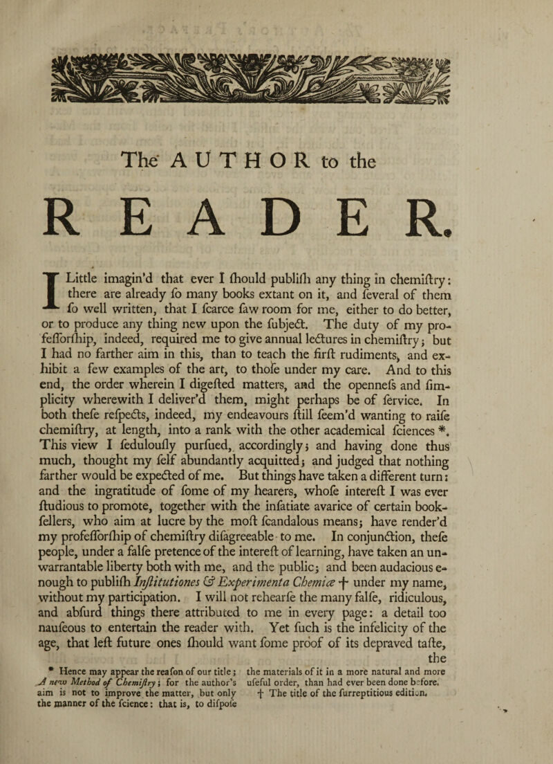 READER. I Little imagin’d that ever I Ihould publilh any thing in chemiftry: there are already fo many books extant on it, and leveral of them fo well written, that I fcarce faw room for me, either to do better, or to produce any thing new upon the fubjedl. The duty of my pro- fefforlhip, indeed, required me to give annual ledtures in chemiftry; but I had no farther aim in this, than to teach the firft rudiments* and ex¬ hibit a few examples of the art, to thofe under my care. And to this end, the order wherein I digefted matters, and the opennefs and fim- plicity wherewith I deliver’d them, might perhaps be of fervice. In both thefe refpedts, indeed, my endeavours ftill feem’d wanting to raife chemiftry, at length, into a rank with the other academical fciences This view I feduloufly purfued, accordingly 5 and having done thus much, thought my felf abundantly acquitted j and judged that nothing farther would be expedted of me. But things have taken a different turn; and the ingratitude of fome of my hearers, whole intereft I was ever ftudious to promote, together with the infatiate avarice of certain book- fellers, who aim at lucre by the moft fcandalous means j have render’d my profeflorfhip of chemiftry difagreeable to me. In conjunction, thefe people, under a falfe pretence of the intereft of learning, have taken an un¬ warrantable liberty both with me, and the public; and been audacious e- nough to publilh Injiitutiones & Experimenta Ghemice *f* under my name, without my participation. I will not rehearfe the many falfe, ridiculous, and abfurd things there attributed to me in every page: a detail too naufeous to entertain the reader with. Yet fuch is the infelicity of the age, that left future ones Ihould want fome proof of its depraved tafte, the * Hence may appear the reafon of our title; the materials of it in a more natural and more A new Method of Chemiftry; for the author’s ufeful order, than had ever been done before, aim is not to improve the matter, but only j- The title of the furreptitious edition, the manner of the fcience: that is, to difpol'e