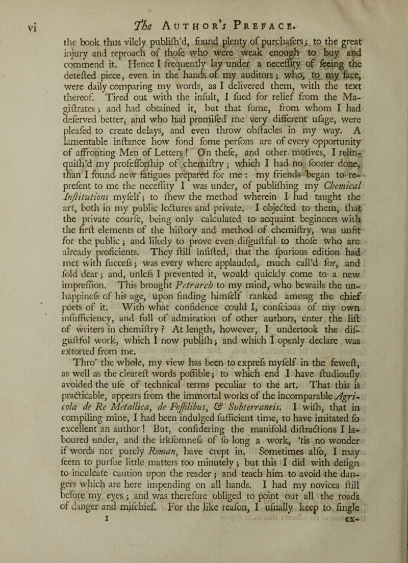 the book thus vilely publifh’d, found plenty of purchafers; to the great injury and reproach of thofe who were weak enough to buy and commend it. Hence I frequently lay under a neceffity of feeing the detefted piece, even in the hands of my auditors; who, to my face, were daily comparing my words, as I delivered them, with the text thereof. Tired out with the infult, I fued for relief from the Ma¬ gi ft rates ; and had obtained it, but that fome, from whom I had deferred better, and who had promifed me very different ufage, were pleafed to create delays, and even throw obftacles in my way. A lamentable inftance how fond fome perfons are of every opportunity of affronting Men of Letters ! On thefe, and other, motives, I relin- quilh’d my profefforfhip of chemiftry; which I had no fooner done, than I found- new fatigues prepared for me : my friends began to- re- • prefent to me the necelfity I was under, of publifhing my Chemical Inftitutions myfelf; to {hew the method wherein I had* taught the art, both in my public lectures and private. I obje&ed to them, that the private courfe, being only calculated to acquaint beginners with the firft elements of the hiftory and method of chemiftry, was unfit for the public; and likely to prove even difguftful to thofe who are already proficients. They ftill infilled, that the Ipurious edition had met with fuccefs; was every where applauded, much call’d for, and fold dear; and, unlefs I prevented it, would quickly come to a new impreffion. This brought Petrarch to my mind, who bewails the un- happinefs of his age, upon finding himfelf ranked among the chief poets of it. With what confidence could I, confcious of my own infufficiency, and full of admiration of other authors, enter the lift of writers in chemiftry ? At length, however, I undertook the difi. guflful work, which 1 now publifh; and which 1 openly declare was extorted from me. Thro’ the whole, my view has been to exprefs myfelf in the feweft, as well as the cleared words pofiible; to which end I have ftudioufly avoided the ufe of technical terms peculiar to the art. That this is practicable, appears from the immortal works of the incomparable Agri¬ cola de Re Metallic a, de FoJJilibusi & Subterraneis. I with, that in compiling mine, I had been indulged fufficient time, to have imitated fo excellent an author! But, confidering the manifold diftraCtions I la¬ boured under, and the irkfomnefs of lo long a work, ’tis no wonder if words not purely Roman3 have crept in. Sometimes alfo, I may feem to purfue little matters too minutely; but this I did with defign to inculcate caution upon the reader; and teach him to avoid the dan¬ gers which are here impending on all hands. I had my novices ftill before my eyes; and was therefore obliged to point out all the roads of danger and mifchief. For the like reafon, I ufually keep to fingle i < ex-