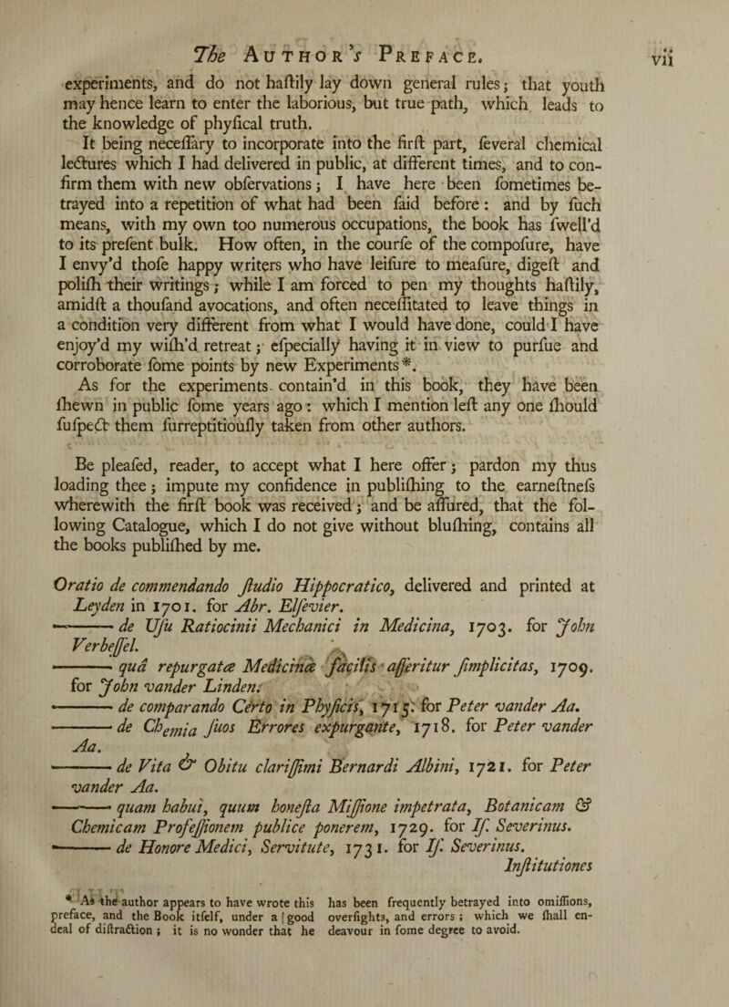 •. I- experiments, and do not haftily lay down general rules ; that youth may hence learn to enter the laborious, but true path, which leads to the knowledge of phyfical truth. It being neceffary to incorporate into the firft part, feveral chemical ledtures which I had delivered in public, at different times, and to con¬ firm them with new obfervations; I have here been fometimes be¬ trayed into a repetition of what had been faid before : and by fuch means, with my own too numerous occupations, the book has fwell’d to its prefent bulk. How often, in the courfe of the compofure, have I envy’d thofe happy writers who have leifiire to meafure, digeft and polifh their writings; while I am forced to pen my thoughts haftily, amidft a thoufand avocations, and often necefiitated to leave things in a condition very different from what I would have done, could I have enjoy’d my wifh’d retreat; efpecially having it in view to purfue and corroborate fome points by new Experiments *. As for the experiments, contain’d in this book, they have been Ihewn in public fome years ago : which I mention left any one fliould fufpetft them furreptitioufly taken from other authors. Be pleafed, reader, to accept what I here offer; pardon my thus loading thee; impute my confidence in publifhing to the earneftnefs wherewith the firft book was received; and be affined, that the fol¬ lowing Catalogue, which I do not give without blufhing, contains all the books publifhed by me. Oratio de commendando Jludio Hippocratico, delivered and printed at Leyden in 1701. for Abr. Elfevier. — -— de Ufu Ratiocinii Mechanici in VerbeJfeL ^ -• qua repur gat ce Medicince facilis ajj'eritur /implicit as, 1709. for John zander Linden: *-de comparando Ce'rto in Phyficis, 1715; for Peter vander Aa. -• de Chemia fuos Err ores expurgante, 1718. for Peter vander Aa. --de Vita & Obitu clariffimi Bernardi Alb ini, 1721. for Peter zander Aa. --- quam habui, quum hone/a MiJJione impetrata, Botanicam & Chemicam Profejjionem publice ponerem, 1729. for If. Severinus. - -de Honore Medici, Servitute, 1731. for If. Severinus. Infitutiones /;i TT * As the author appears to have wrote this has been frequently betrayed into omilTions, preface, and the Book itfelf, under a [good overlights, and errors; which we lhall en- deal of diftrattion ; it is no wonder that he deavour in fome degree to avoid. Medicina, 1703. for John