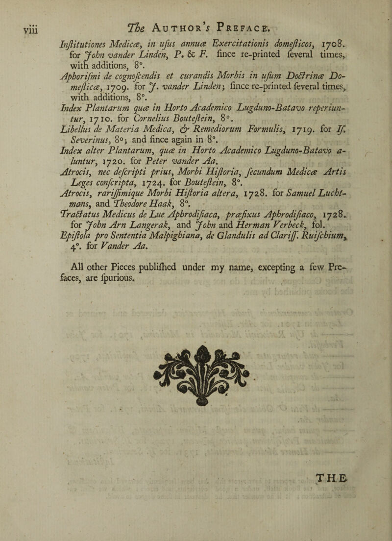 V1U Injlitutiones Medica, in ufus annua Exercitationis domefticos, 1708. for John zander Linden, P. 6c F. fince re-printed feveral times, with additions, 8°. Aphorifmi de cognofcendis et curandis Morbis in ufum Dodlrina Do- me/lica, 1709. for J. zander Linden j iince re-printed feveral times, with additions, 8°. Index Plantarum qua in Horto Academico Lugduno-Batavo reperiun- tur, 1710. for Cornelius Bouteftein, 8°. Libellus de Materia Me die a, & Remediorum Formulis, 1719. for If. Severinus, 8°j and fince again in 8°. Index alter Plant arum, qua in Horto Academico Lugduno-Batavo a- luntur, 1720. for Peter vander Aa. Atrocis, nec deferipti prius, Morbi Hijloria, fecundum Medica Artis Leges confcripta, 1724. for Bout eft e in, 8°. Atrocis, rariftimique Morbi Hijloria altera, 1728. for Samuel Lucht- mans, and Theodore Haak, 8°. Trailatus Medicus de Lue Aphrodiftaca, praftxus Aphrodifiaco, 1728.. for John Am Langerak, and John and Herman Verbecky fol. Fpiftola pro Sententia Malpighiana, de Glandulis ad Clarift'. Ruijchiumy 40. for Vander Aa. All other Pieces publifhed under my name, excepting a few Pre¬ faces, are fpurious. r