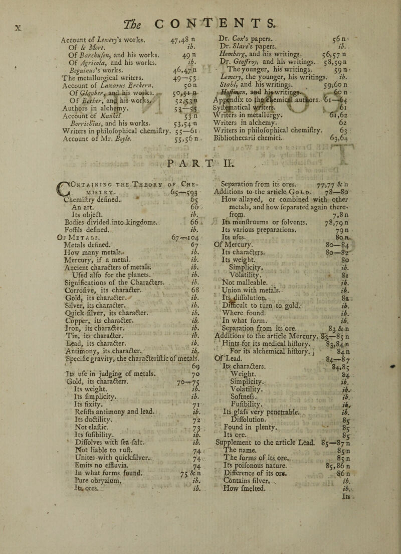Account of Lemery s works. 47,48 n Of le Mart. ib. Of Barchufen, and his works. 49 n Of Agricola, and his works. ib. Beguitius's works. 46,47 n The metallurgical writers. 49—53. Account of Lazarus Erckern. 50 n Of Glauber, and his works. 50,5* ft Of Becher, and his works.. 52,53^ Authors in alchemy. 5^—35 Account of Kunkel 53 n Borrich'ius, and his works. 53,54 n Writers in philosophical chemidry. 55—61 Account of Mr. Boyle. 55,56 n Dr. Coat’s papers. Dr. Slare's papers. ib. . Homberg, and his writings. 56,57 n Dr. Geoffroy, and his writings. 5 8,59 a The younger, his writings. 59 n ; emery, the younger, his writings. ib. 39,60 n 60 n 1 in, 1110 wi Lemery, the younger, hi Stahl, and his writings. 59 Haff:man, and hi* writings.- f ■- „ Appendix to the cSemical authors. 01—64 Syd^jnatical writers. t 61 Writers in metallurgy. ’ 61,62 Writers in alchemy. 62 Writers in philofophical chemidry. 63 Bibliothecarii chemici. 63,64 r- •. -c.w r*rr■ PART IL CONTAINING THE Th£.OJIY OF CHE¬ MISTRY. 65-593 Chemidry defined.,  65 An art. 66 Its objeCt. ib. Bodies divided into kingdoms. 66 . Fodils defined. ib. Of Metals. 67-T-104 Metals defined.' 67 How many metals.* ib. Mercury, if a metal. ib. Ancient characters of metals. ib. Ufed alfo for the planets. ib. Significations of the Characters. ib. Corrofive, its character. 68 Gold, its character.. ib. Silver, its character. ib. Quick-filver, its character. ib. Copper, its character. ib. Iron, its character. ib. Tin, its character. ib. Lead, its character. ib. Antimony, its character. ib. Specific gravity, the charaCteridic of metals. 69 Its ufe in judging of metals. 70 Gold, its characters. 70—^75 Its weight. ib. Its fimplicity.. ib. Its fixity. '* 71 Refids antimony and lead. ib. Its duCtility. 72 Noteladic. 73 Its fufibility. ' ib. ' Didolves with fea-falt. ib. Not liable to rud. 74 .< Unites with quickfilver. 74 Emits no effluvia. 74 In what forms found. 75 Se n Pure obryzium. ib. Its. ores. - • ib. Separation from its ores. 77,77 &n Additions to the article Gold. 78—80 How allayed, or combined with other metals, and how i'eparated again there¬ from. 7,8 n It's mendruums or folvents. 78,790 Its various preparations. 79 n Its ufes. 80 n. Of Mercury. 80—84 Its characters. 80—82' Its weight. 80 Simplicity. ib. Volatility. 81 Not malleable. ib. Union with metals. ib. Its^plidblution. 8a. Difficult to turn to gold. ib. Where found. ib. In what form. ib. Separation from its ore. 83 &n Additions to the article Mercury. 83—85 n Hints for its medical hidory. 83,84 n For its alchemical hidory. ] 840 Of Lead. 84—87 Its characters. ^ 84,8 c Weight. 84 Simplicity. ib. . Volatility. jb.* Softnefs. ib. Fufibility. ik* Its glafs very penetrable. . ib. Difiblution. 85 Found in plenty. * 85 Its ore. 85 Supplement to the article Lead. 85—87 n The name. 85 n The forms of its ore. 85 n Its poifonous nature. 85,86 n Difference of its ore. 86 n Contains filver, ., ib. How fmelted. ib. Its*