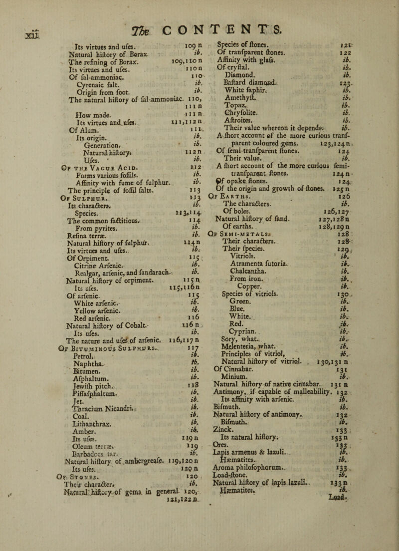 xu; 109, Its virtues and ufes. Natural hiftory of Borax. The refining of Borax. Its virtues and ufes. Of fal-ammoniac. Cyrenaic fait. Origin from foot. The natural hiftory of fal-ammoniac. How made. Its virtues and. ufes. Of Alum. Its origin. Generation. Natural hiftory* Ufes. ' Op the Vague Acid. Forms various fofiils. 109 n ib. 1 ion non 110 ib. ib. I 10, inn inn ui>H2n 111, ib. ib. 112 n ib. M2 ib. Affinity with fume of fulphur. ib. The principle of foffil falts, 113 Of Sulphur. 1 *3 Its character*. ib. Species. The common fa&itious. 1 J 4 From pyrites. ib. Refina terrae. ib. Natural hiftory of fulphdr. *J4n Its virtues and ufes. *bt Of OrpimenL 115-7 Citrine Arfenic.-- ib. Realgar, arfenic, and fandarach.i ib. Natural hiftory of orpiment. 115 h Its ufes. 115,116n Of arfenic. >*5 White arfenic.- ib. Yellow arfenic. ib. Red arfenic. 116 Natural hiftory of Cobalt.- 116 n , Its ufes. _ ib. The nature and ufe3 of arfenic. 116,117 n Or Bituminous Sulphurs.-, ir Petrol.: Naphtha. Bitumen. ib. Afphaltum. &• Jewilh pitch. Piffafphaltum. ib. Jet. ib- Thracium Nicandri. ib- ib. I Coal. Lithanthrax. Amber. Its ufes. Oleum term. Barbadces tar. ib. ib. H9» Natural hiftory of. ambergreafe. 119,120 n Its ufes. 12Q n Op. Stones. 120 The if chara&er* ib. Natural - hiftory of gems, in general. 120, 121,122 n Species of Hones. 121- Of tranfparent ftones. 122 Affinity with glaCs. ib. Of cryftal. ib. Diamond. ib. Baftard diamond.. 123. White faphir. ib. Amethyft. ib. Topaz, ib. Ghryfolite. ib. Aftroites. ib. Their value whereon it depends-. ib. A lhort account of the more curious tranf¬ parent coloured gems. 123,124n * Of femi-tranfparent ftones. 124 Their value. ib. A lhort account of the more curious femi- tranfparent ftones. i24n- 8f opake ftones. 124. f the origin and growth of ftones. 125 n Of Earths. 126 The charadlers. ib. Of boles. 126,127 Natural hiftory of fand. I27,i28n Of earths. 128,129 n Qf Simi-metals* 128 Their chara&ers. 128 Their fpecies. 129 , Vitriols. iff. Atramenta futoria. ib. Chalcantha. ib. From iron. ib. > Copper. ib. Species of vitriols. 130 , Green. ib. Blue. ib. White. . ib. Red. ib. Cyprian. ib.- S6ry, what.. ib# Melenteria, what. ib. Principles of vitriol, ib. Natural hiftory of vitriol. . 130,131 n Of Cinnabar. 131 Minium. ib. Natural hiftory of native cinnabar. 131 n Antimony, if capable of malleability. 132 Its affinity with arfenic. ib. Bifmuth. ib. Natural hiftory of antimony. 132 Bifmuth. ib. Zinck. 133 i Its natural hiftory. 133 n Ores. 132 ; Lapis armenus & lazuli. ib. Haematites. ib.. Aroma philofophorum.. 133 Load-ftone. _ ib. Natural hiftory of lapis, lazuli.. 13 3 n Hematites. ib. Lead-