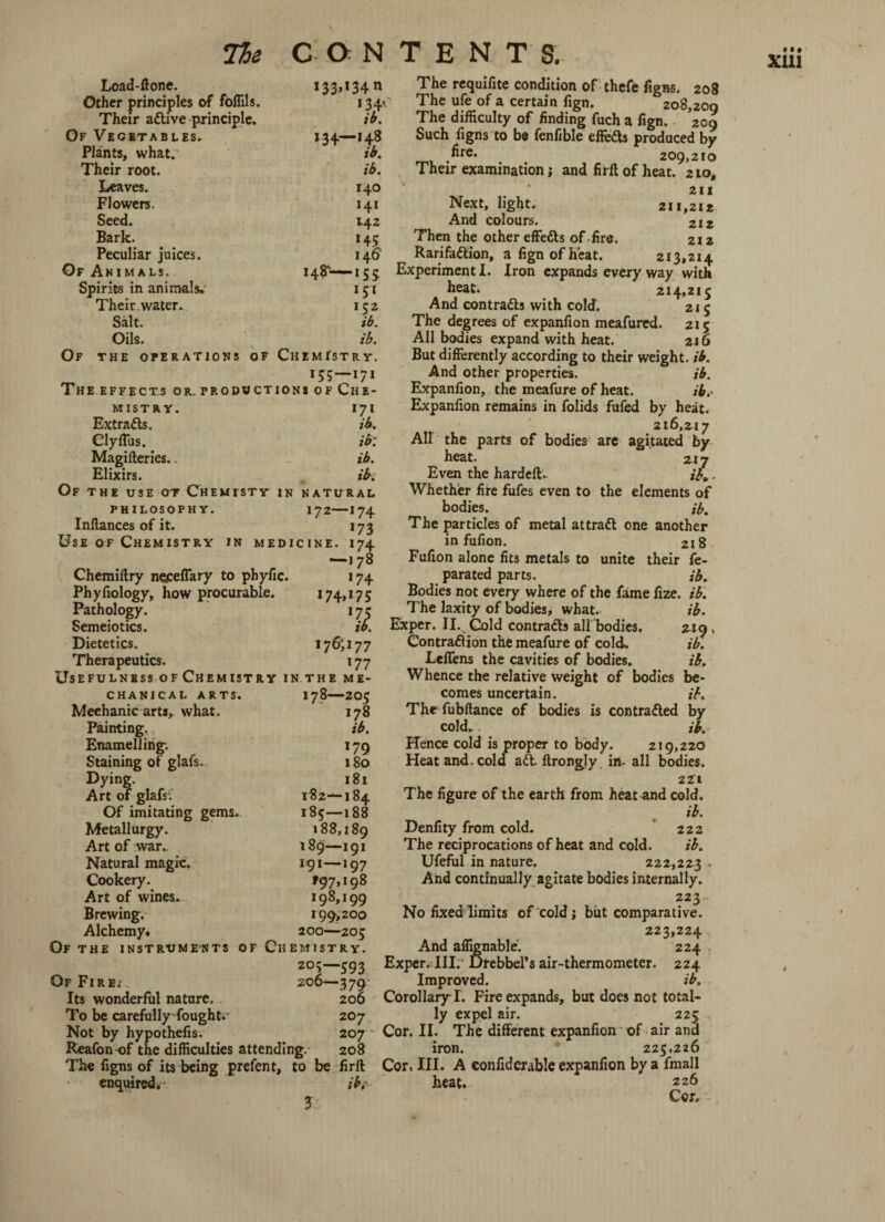 Other principles of foffils. Flowers. Seed. Bark. Peculiar juices. Spirits in animals. Their water. Of the operations OF >34' >34— >4,8 140 141 142 >45 146’ >51 'll ChemTstr y. ^ >55-i7> THE EFFECTS OR. PRODUCTIONS OF CHE¬ MISTRY. Extracts. Of the use ot Chemisty Use of Chemistry in Chemiftry neceffary to phyfic. Phyfiology, how procurable. Pathology. Semeiotics. Dietetics. Therapeutics. 'll. IN NATURAL 172—174 >73 medicine. 174 -178 >74 >74»>75 'll >7$ 177 >77 Usefulness of Chemistry in the me CHANICAL ARTS. 178—ZO5 Mechanic arts, what. 178 Painting. ib. Enamelling; 179 Staining of glafs, 180 Dying. 181 Art of glafs; 182—184 Of imitating gems. 185—188 Metallurgy. 188,189 Art of war. 189—191 Natural magic. 191—197 Cookery. tgj, 198 Art of wines. 198,199 Brewing. 199,200 Alchemy. 200—205 Of THE INSTRUMENTS OF CHEMISTRY. 205—593 Of Firei 206—379 Its wonderful nature. 200 To be carefully fought.- 207 Reafon of the difficulties attending. 208 The ufe of a certain fign. 208,209 211 Next, light, 211,212 And colours. 212 Then the other effeds of fire. 212 Rarifadion, a fign of heat. 213,214 heat. 214,215 And contrads with cold. 215 But differently according to their weight, ib. And other properties. ib. Expanfion, the meafure of heat. ib.- Expanfion remains in folids fufed by heat. 216,217 Whether fire fufes even to the elements of in fufion. 2i 8 Fufion alone fits metals to unite their fe- parated parts. ib. Bodies not every where of the fame fize. ib. The laxity of bodies, what. ib. Exper. II. Gold contrads all bodies. 229, Contradion the meafure of cold. ib. Leffens the cavities of bodies. ib. Whence the relative weight of bodies be¬ comes uncertain. ib. The fubftance of bodies is contraded by cold. ib. Hence cold is proper to body. 219,220 Heat and. cold ad. ftrongly in. all bodies. 221 The figure of the earth from heat and cold. ib. Denfity from cold. 222 The reciprocations of heat and cold. ib. Ufeful in nature. 222,223 - And continually agitate bodies internally. 223 No fixed limits of cold j but comparative. 223,224 And affignable'. 224 Exper. III. Drebbel’s air-thermometer. 224 Improved. ib. CorollaryT. Fire expands, but does not total¬ ly expel air. 225 iron. 225,226 The figns of its being prefent, to be firft Cor, III. A confiderable expanfion by a fmall enquired, ib,- heat. 226 1 Cor. XIII