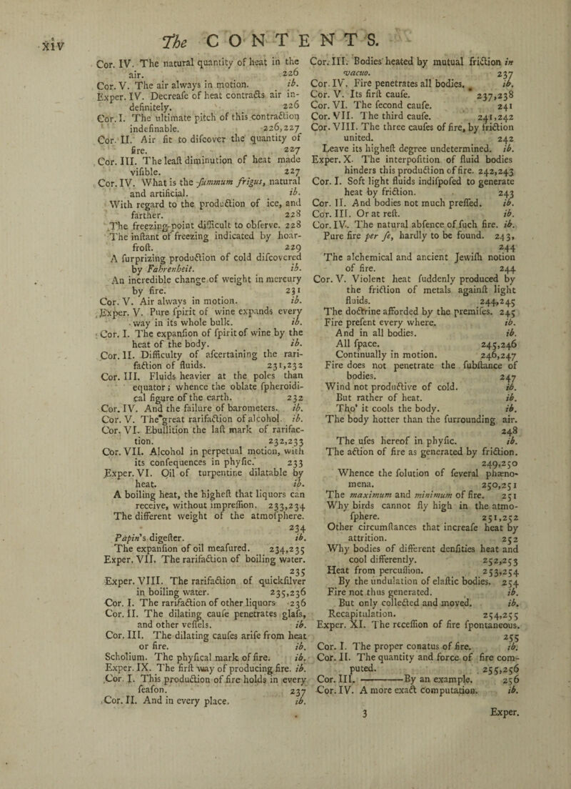 Cor. IV. The natural quantity of heat in the air. 226 Cor. V. The air always in motion. _ ib. Exper. IV. Decreafe of heat contracts air in¬ definitely. . 226 Cor. I. The ultimate pitch of this contraction indefinable. 226,227 Cor. II. Air fit to difeover the quantity of fire. 227 Cor. III. The leaft diminution of heat made vifible. 227 Cor. IV. What is the -fummum frigus, natural and artificial. . ib. With regard to the production of ice, and farther. 228 The freezing-point difficult to obferve. 228 The inftant of freezing indicated by hoar- froft. 229 A furprizing production of cold difeovered by Fahrenheit. ib. An incredible change of weight in mercury by fire. 231 Cor. V. Air always in motion. ib. Exper. V. Pure fpirit of wine expands every '. way in its whole bulk. ib. ; Cor. I. The expanfion of fpirit of wine by the heat of the body. ib. Cor. II. Difficulty of afeertaining the rari- faCtion of fluids. 231,232 Cor. III. Fluids heavier at the poles than equator; whence the oblate fpheroidi- cal figure of the earth. 232 Cor. IV. And the failure of barometers. ib. Cor. V. The*great rarifaCtion of alcohol. ib. Cor. VI. Ebullition the laft mark of rarifac- tion. 232,233 Cor. VII. Alcohol in perpetual motion, with its confequences in phyfic.' 233 Exper. VI. Oil of turpentine dilatable by heat. ib. A boiling heat, the higheft that liquors can receive, without impreffion. 233,234. The different weight of the atmofphere. 234 Papin s digefter. ib. The expanfion of oil meafured. 234,235 Exper. VII. The rarifaCtion of boiling water. 235 Exper. VIII. The rarifaCtion of quickfilver in boiling water. 235*236 Cor. I. The rarifaCtion of other liquors 236 Cor. II. The dilating caufe penetrates glafs, and other veffels. ib. Cor. III. The dilating caufes arife from heat or fire. ib. Scholium. The phyfical mark of fire. ib. Exper. IX. The firft way of producing fire. ib. Cor. I. This production of fire holds in every feafon. 237 ,Cor. II. And in every place. ib. Cor. III. Bodies heated by mutual friCtion in vacuo. 237 Cor. IV . Fire penetrates all bodies. ^ ib. Cor. V. Its firft caufe. * 237,238 Cor. VI. The fecond caufe. 241 Cor. VII. The third caufe. 241,242 Cor. VIII. The three caufes of fire, by friCtion united. 242 Leave its higheft degree undetermined, ib. Exper. X. The interpofition of fluid bodies hinders this production of fire. 242,243 Cor. I. Soft light fluids indifpofed to generate heat by friction. 243 Cor. II. And bodies not much preffed. ib. Cor. III. Or at reft. ib. Cor. IV. The natural abfence of fuch fire. ib. Pure fire per fe, hardly to be found. 243, , . T ■■ 244 The alchemical and ancient Jewilh notion of fire. 244 Cor. V. Violent heat fuddenly produced by the friction of metals againft light fluids. 244,245 The doCfrine afforded by the premifes. 245 Fire prefent every where. ib. And in all bodies. ib. All fpace. 245,246 Continually in motion. 246,247 Fire does not penetrate the fubftance of bodies. 247 Wind not productive of cold. ib. But rather of heat. ib. Thp’ it cools the body. ib. The body hotter than the furrounding air. 248 The ufes hereof in phyfic. ib. The aCtion of fire as generated by friction. 249,250 Whence the folution of feveral pheno¬ mena. 250,251 The maximum and minimum of fire. 251 Why birds cannot fly high in the atmo¬ fphere. 251,252 Other circumflances that increafe heat by attrition. 252 Why bodies of different denfities heat and cool differently. 252,253 Heat from percufiion. 253,254 By the undulation of elaftic bodies. 254 Fire not thus generated. ib. But only collected and moved. ib. Recapitulation. 254,255 Exper. XI. The receffion of fire fpontaneous. 255 Cor. I. The proper conatus of fire. ib. Cor. II. The quantity and force of fire com- puted. 255,256 Cor. III. -By an example. 256 Cor. IV. A more exaCt computation. ib. 3 Exper.