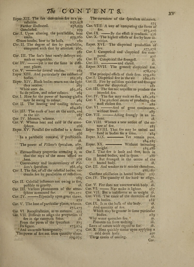 Exper. XII. The fun determines fire to a pa- rallelifm. 257,258 Farther illuftrated. 258,259 Ooncluded. 259 Cor. I. Upon altering the parallelifm, heat ceafes. 259,260 Green-houfes, how to be built. 260 Cor. II. The degree of fire by parallelifm, compared with that by attrition. 260, 261 Cor. III. The fun’s heat rarely deftroys ani¬ mals or vegetables. 261 Cor. IV. -yet is not the fame in diffe¬ rent places. ib. Cor. V. -for feveral reafons. 262 Exper. XIII. And particularly the coldnefsof bodies. 262,265 Exper. XIV. Black bodies return not the light they receive. 263 White ones do. 263,264 So do yellow, and other colours. 264 Cor. I. How far the power of burning-glafles may be owing to colour. 264 Cor. II. The heating and cooling colours. 264,265 Cor. III. The caufe of heat on the earth, and in the air. 265 Cor. IV. Meteors, whence. ib. Cor. V. Whence heat and cold in the atmo- fphere. 266 Exper. XV. Parallel fire collected to a focus. 266 In a parabolic concave, if practicable. ib. The power of Vi lie tie's fpeculum. 267.' 268 Extraordinary properties attending it, as that the rays of the moon afford no .heat. 268 Conveniency and inconveniency of Vil- lette's fpeculum. 268,269 Cor. I. The fun, of all the celeftial bodies, en- creafes fire by parallelifm or reflection. 269 Cor. II. Celeftial influences not owing to fire, poflibly to gravity. ib. Cor. III. Various phaenomena of the atmo- fphere accounted for. 270,271 Cor. IV. -Efpecially upon great thaws. 272 Cor. V. The heat of particular places,-whence. 272,273 Cor. VI. Recapitulation, as to meteors. 273 Cor. VII. Difficult to aflign the proportion of fire in tlje catoptric focus. ib. From the pores of the fpeculum. 273 Its figure. 273,274 ’ And uncertain homogeneity. 274 The power of fire not from quantity alone. 274>275 The curvature of the fpeculum unknown. Cor. VIII. A way of computing the force of fire. 275,276 Cor. IX. -By the effeCt it produces. 276 Cor. X. The higheft effects of fire by bare at¬ trition. 277 Exper. XVl. The dioptrical production of fire. 277,278 Cor. T. Catoptrical and dioptrical fire com¬ pared. _ 278 Cor. II. Catoptrical the ftrongeff. ib. Cor. Ill, —————and clofelt. ib. Exper. XVII. The greateft dioptrical fire. 278,279 The principal effects of thefe fires. 279,280 Cor. I. Dioptrical fire in the air 280,281 Cor. II. F ire by collifion quicker and Itronger than the dioptrical. 281 Cor. III. The fun not requifite to produce the intenfeft fire. 281 Cor. IV. The fun may emit no fire. 281,282 Cor. V. The phyfical means of producing the molt violent fire. « 282 Cor. VI. -And of great continuance,- without fewel. 283 Cor. VII. -ACting ftrongly in an in- ltant. ib. Cor. VIII. Whence a new notion of the na¬ ture of fire. 283 Exper. XVIII. That fire may be united and fixed in bodies for a time. 284 Exper. XIX... Yet remain pure. . 284,285 Exper. XX. ■ ' ■ ■ - Without increafing weight. 285,286 Cor. I. That fire is loofe and free, both in heated bodies, and in fpace. 286 Cor. II. But ftrongeft in the centre of the • heated body. ib. Cor. III. And weaker as it recedes therefrom, 286,287 Conffant ofcillation in heated bodies. 287 Cor. IV. The quantity of fire hard to afiign. ib. Cor. V. Fire does not concrete with body. ib. Cor. VI. --Nor make it lighter. 287 Cor. VII. But is indifferent as to weight, ib. Cor. VIII. The caufe of the detention of fire in bodies. 288 Cor. IX. Is as the bulk cf the body. ib. And quantity of fire. ib. Which may be greater in fome particular bodies. 289 - Why water quenches fire. * ib. Prevents tin from melting. ib. Laws of nature with regard to fire. ib. Cor. X. Heat quickly ceafe? upon applying a cold denfe body. 290 Thrge caufes of cooling. ib. Cor.