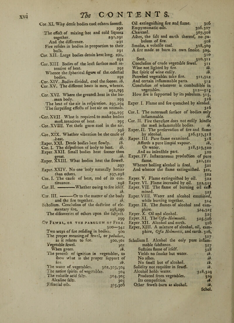 Cor. XI. Why denfe bodies cool others fooneft. 290 .The effeft of mixing hot and cold liquor* together. 290,291 And the difference. ‘291 Fire refides in bodies, in proportion to their bulk. 291 Cor. XII. Large bodies detain heat long. 291., 292 Cor. XIII Bodies of the leaf! furface moft re¬ tentive of heat. 292 Whence the,fpherical figure of the, celeftial bodies. 292 Cor. XIV., Bodies divided, cool the fooner. ib. Cor. XV. The different heats in men, whence. 292,293 Cor. XVI. Where the greatefl heat in the hu¬ man body. 293 The heat of the air in refpiration. 293,294 The furprifing effefts of hotair on animals. 294,295 i Cor. XVII- What is required to make bodies moft. tenacious of heat. 295 -Cor. XVIII. Yet thefe grow, cool in the air. 296 Cor., XIX. Whether vibration be the caufe of cheat. ib. Exper. XXI. Denfe bodies heat flowly. ib. Cor. I. The difpofition of body to heat. ib. Exper. XXII. Small bodies heat fooner than great. . ib. Exper. XXIII. What bodies heat the flowed. 297 Exper. XXIV. No one body naturally hotter than others. 297,298 Cor. I. The caufe of heat, and of its con¬ tinuance. 298 Cor. II. . - — -Whether owing to fire itfelf. ib. Cor. III. ——-Or to the matter of the body and the fire together. ib. Scholium. Conclufion of the dcttrine of ele¬ mentary fire, 298,299 The difcoveries of others upon the (abject 299 Of Few*von the pabulum ofFirf. #300—342 Two ways of fire redding in bodies. 300 The proper meaning, of fewel, or pabulum, as it relates to fire. 300,301 Vegetable fewel. 30.1 When green. ib. The procefs of ignition in vegetables, to fhew what is the proper fupport of fire. ib. The water of vegetables. 302,303,304 The native fpirits of vegetables. 304 The volatile acid falts 304,305 Alcaline falts. 305 Eifential oils. 305,306 Oil extinguifhing fire and flame. 306 Empyreumatic oils. 306,307 Charcoal. 307,308 Afhes, the fait and earth thereof, no-pa¬ bulum of fire. 308 Smoke, a volatile coal. 308,309 A fire made, to burn its own fmoke. 309, 310 Soot. 310,311 Conclufion of crude vegetable fewel. 311 Wine not lighted by fire. ib. But fpirit of wine eafily. ib. Putrefied vegetables take fire. 311,312 And certain inflammable parts. 312 Conclufion of whatever is combuftible in vegetables. 312—315 How fire is fupported by its pabulum. 315, 316 Exper. I. Flame and fire quenched by alcohol. 316 Cor. I. The outermoft furface of bodies only inflammable. ib. Cor. II. Fire therefore does not eafily kindle the moft inflammable bodies. ib. Exper. II. The prefervafion of fire and flame by alcohol. .316,317,318 Exper. III. Pure flame examined. 318 Affords a pure limpid vapour. ib. Or water. 318,319,320 And au infenfible part. 320 Exper. IV. Inftantaneous production of pure flame. 320,321 Whence boiling alcohol is fired. 321 And whence the flame extinguifhed. 321, 322 Exper. V. Flame extinguifhed by oil. 322 Exper. VI. Flame increafed by oil. 322,323 Exper. VII. The flame of burning oil exit- mined. 323 Exper. VIII. Water and alcohol examined, while burning together. 324 Exper. IX. The .flames.of alcohol and cam- Phire\ V-WS Exper. X. Oil and alcohol. 325 Exper. XI. The Offa-Helmontii. 325,326 Exper.XII. Alcohol and earth. 326 Exper. XIII. A mixture of alcohol, oil, cam- phire, Offa Helmontii, and earth. 326, 3 27 Scholium I. Alcohol the only pure inflam¬ mable fubftance. 327 Suftains flame of itfelf. 328 Yields no fmoke but water. ib. No afhes. ib. No fmell but of alcohol. ib. Solidity not requifite in fewd. ib. Alcohol holds water. 328,329 Produced from vegetables. 329 Its compofition. ib. Other fewels burn as alcohol. ib. Schol.