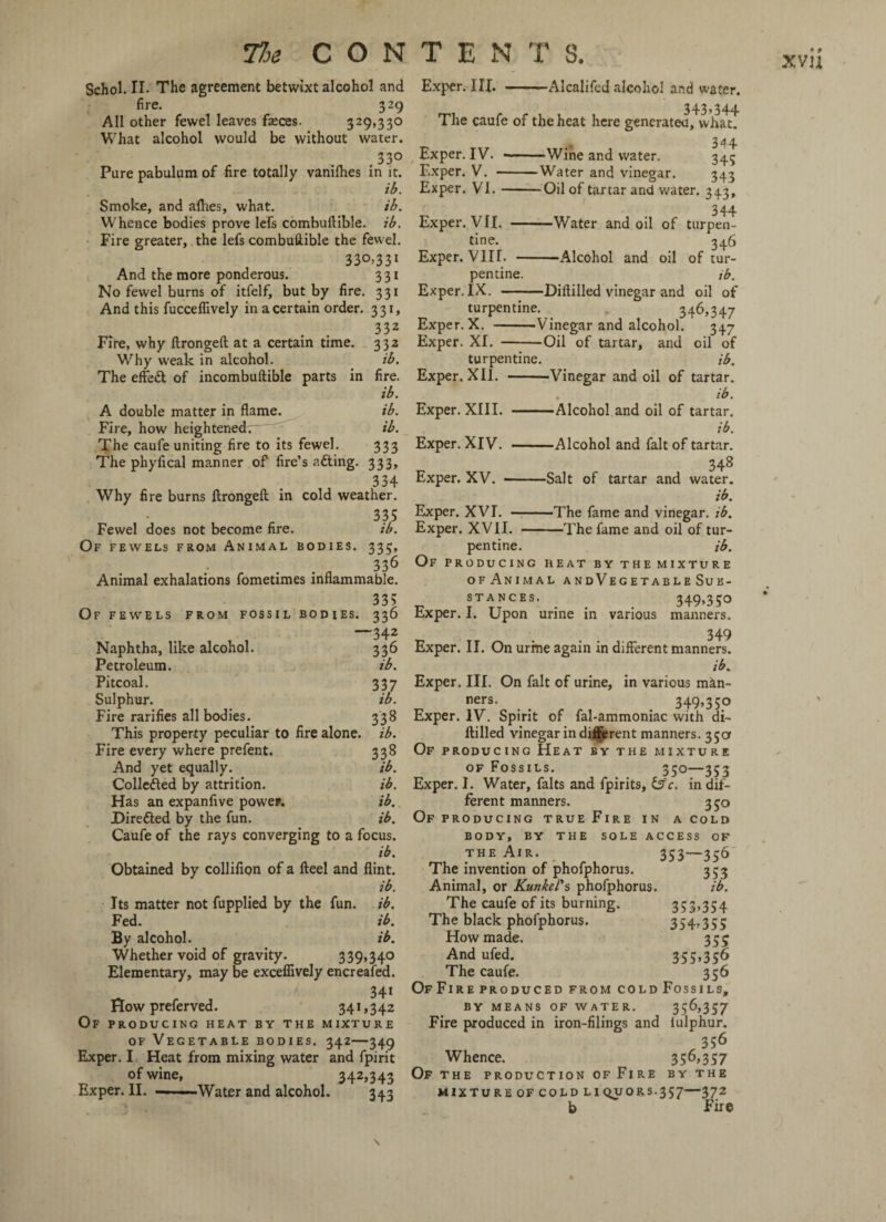 Schol. II. The agreement betwixt alcohol and fire. 329 All other fewel leaves feces. 329,330 What alcohol would be without water. ,33° Pure pabulum of fire totally vanilhes in it. ib. Smoke, and allies, what. ib. Whence bodies prove lefs combuftible. ib. Fire greater, the lefs combuftible the fewel. 33°>33I And the more ponderous. 3 31 No fewel burns of itfelf, but by fire. 331 And this fucceflively in a certain order. 331, 332 Fire, why ftrongeft at a certain time. 332 Why weak in alcohol. ib. The effeft of incombuftible parts in fire. ib. A double matter in flame. ib. Fire, how heightened. ib. The caufe uniting fire to its fewel. 333 The phyfical manner of fire’s afting. 333, 334 Why fire burns ftrongeft in cold weather. 335 Fewel does not become fire. ib. Of fewels from Animal bodies. 335, . 336 Animal exhalations fometimes inflammable. 335 Of fewels from fossil bodies. 336 Exper. III. -Alcalifcd alcohol and water. 343,344 The caufe of the heat here generates, what. Exper. IV. Exper. V. ■ Exper. VI. -Wine and water. 344 345 -Water and vinegar. 343 -Oil of tartar and water. 343, 344 —Water and oil of turpen- 346 —Alcohol and oil of tur- ib. ~342 336 ib. Naphtha, like alcohol. Petroleum. Pitcoal. 337 Sulphur. ib. Fire rarifies all bodies. 338 This property peculiar to fire alone, ib. Fire every where prefent. 338 And yet equally. ib. Collefted by attrition. ib. Has an expanfive power. ib. Direfted by the fun. ib. Caufe of the rays converging to a focus. ib. Obtained by collifion of a fteel and flint. ib. Its matter not fupplied by the fun. ib. Fed. ib. By alcohol. ib. Whether void of gravity. 339»34° Elementary, may be exceflively encreafed. ' 34* How preferved. 341,342 Of producing heat by the mixture of Vegetable bodies. 342—349 Exper. I Heat from mixing water and fpirit of wine, 342,343 Exper. II. — ■ —Water and alcohol. 343 Exper. VII. — tine. Exper. VIH. - pen tine. Exper. IX. -Diftilled vinegar and oil of turpentine. 346,347 Exper. X. -Vinegar and alcohol. 347 Exper. XI. -Oil of tartar, and oil of turpentine. ib. Exper. XII. --Vinegar and oil of tartar. ib. Exper. XIII. -Alcohol and oil of tartar. ib. Exper. XIV. -Alcohol and fait of tartar. 348 Exper. XV. --Salt of tartar and water. ib. Exper. XVI. -The fame and vinegar, ib. Exper. XVII. -The fame and oil of tur¬ pentine. ib. Of producing heat by the mixture ofAnimal andVegetableSub¬ stances. 349,350 Exper. I. Upon urine in various manners. 349 Exper. II. On urrne again in different manners. ib. Exper. III. On fait of urine, in various man- ners. _ _ _ 349>35° Exper. IV. Spirit of fal-ammoniac with di¬ ftilled vinegar in different manners. 35a Of producing Heat by the mixture of Fossils. 350—353 Exper. I. Water, falts and fpirits, &c. indif¬ ferent manners. 350 Of producing true Fire in a cold BODY, BY THE SOLE ACCESS OF the Air. 353—356 The invention of phofphorus. 353 Animal, or Kunkei's phofphorus. ib. The caufe of its burning. 353»354 The black phofphorus. 354-355 How made. 355 And ufed. 355»35^ The caufe. 356 Of Fire produced from cold Fossils, BY MEANS OF WATER. 356,357 Fire produced in iron-filings and iulphur. 356 Whence. 356,35 7 Of the production of Fire by the MIXTURE OF COLD LIQUORS.357—372 b Fire \ /