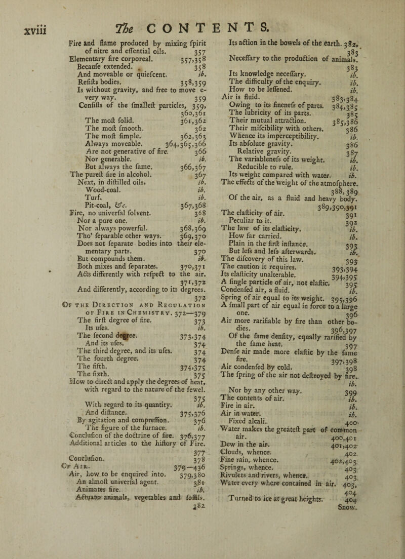 • • • XV11I The CONTENTS. Fire and flame produced by mixing fpirit of nitre and effential oils. 35 7 Elementary fire corporeal. 357,358 Becaufe extended. g 358 And moveable or quiefcent. ib. Refills bodies. 3 5 3 59 Is without gravity, and free to move e- very way. 359 Confiils of the fmalleil particles, 359, 360,361 The mod: folid. 361,362 The mod fmooth. 362 The mod Ample. 362,363 Always moveable. 364,365,366 Are not generative of fire. 366 Nor generable. ib. But always the fame. 366,367 The pured fire in alcohol. 367 Next, in diddled oils. ib. Wood-coal. ib. Turf* ib. Pit-coal, &c. 367,368 Fire, no univerfal folvent. 368 Nor a pure one. ib. Nor always powerful. 368,369 Tho’ feparable other ways. 369,370 Does not feparate bodies into their ele¬ mentary parts. 370 But compounds them. ib. Both mixes and feparates. 370,371 Adis differently with refpedl to the air. . 37l>372 And differently, according to its degrees. 372 ©F the Direction and Regulation of Fire in Chemistry. 372—379 The fird degree of fire. 373 Its ufes. ib. The fecond degree. 373>374 And its ufes. 374 The third degree, and its ufes. 374 The fourth degree. 374 The fifth. 374>375 The fixth. 375 How to diredl and apply the degrees of heat, with regard to the nature of the fewel. With regard to its quantity. And didance. 375,376 By agitation and compreflion. 376 The figure of the furnace. ib. Conclufion of the dodtrine of fire. 376,377 Additional articles to the hiflory of Fire. 377 Conclufion. 378 Of Air. 379—436 Air, how to be enquired into. 379,380 An almod univerfal agent. 3.81 Animates fire. ib. Adlyases animals, vegetables and foflils. 382 Its adlion in the bowels of the earth. 382, 383 Neceffary to the produdlion of animals. 383 Its knowledge neceffary. ib. The difficulty of the enquiry. ib. How to be leffened. ib. Air is fluid. 383,384 Owing to its finenefs of parts. 384,28c The lubricity of its parts. 385 Their mutual attradlion. 385,386 Their mifcibility with others. 386 Whence its imperceptibility. ib. Its abfolute gravity. 386 Relative gravity. 3 87 The variablenefs of its weight. ib. Reducible to rule. ib. Its weight compared with water. ib. The effedts of the weight of the atmofphere. 388,389 Of the air, as a fluid and heavy body. T, .... f . 389,390,39! The elailicity of air. 39! Peculiar to it. 392 The law of its elailicity. ib. How far carried. ib. Plain in the firll inllance. 293 But lefs and lefs afterwards. ib. The difcovery of this law. 393 The caution it requires. 393»394 Its elailicity unalterable* 394,395 A Angle particle of air, not elallic. ’395 Condenfed air, a fluid. ib. Spring of air equal to its weight. 395,396 A fmall part of air equal in force to a large one. 396 Air more rarifiable by fire than other bo- dies. 396,397 Of the fame denfity, equally rarified by the fame heat. 397 Denfe air made more elallic by the fame fire- 397,398 Air condenfed by cold. The fpring of the air not deltroyed by fire*. ib. Nor by any other way. 399 The contents of air. ib. Fire in air. ib. Air in water. ib. Fixed alcali. 400. Water makes the greatell part of common air. 400,401 Dew in the air. 401,402- Clouds, whence: 402. Fine rain, whence. 402,403^ Springs, whence. 403 Rivulets and rivers, whence. 403 Water every where contained in air. 403, 4°4 Turned to ice at great heights. 404 Snow,