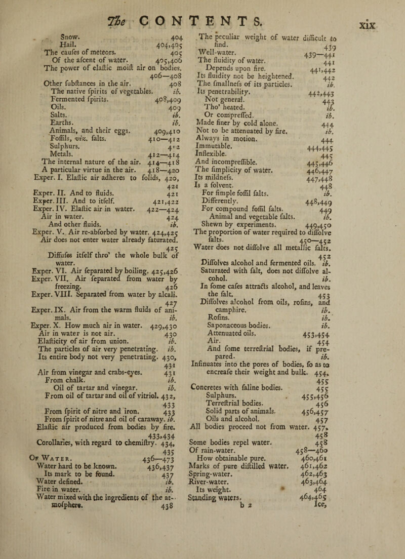 Snow. 404 Hail. 404,405 The caufes of meteors. 405 Of the afcent of water. 405,406 The power of elaftic moift air on bodies. 406—408 Other fubftances in the air. 408 The native fpirits of vegetables. ib. Fermented fpirits. 408,409 Oils. 409 Salts. ib. Earths. ib. Animals, and their eggs. 409,410 Foffils, vise, falts. 410—412 Sulphurs. 412 Metals. 412—414 The internal nature of the air. 414—418 A particular virtue in the air. 418—420 Exper. I. Elaftic air adheres to folids, 420, 421 Exper. II. And to fluids. 421 Exper. III. And to itfelf. 421,422 Exper. IV. Elaftic air in water. 422—424 Air in water. 424 And other fluids. ib. Exper. V. Air re-abforbed by water. 424,425 Air does not enter water already faturatea. 425 Diffufes itfelf thro’ the whole bulk of water. Exper. VI. Air feparated by boiling. 425,426 Exper. VII, Air feparated from water by freezing. 426 Exper. VIII. Separated from water by alcali. 427 Exper. IX. Air from the warm fluids of ani¬ mals. ib. Exper. X. How much air in water. 429,430 Air in water is not air. 430 Elafticity of air from union. ib. The particles of air very penetrating, ib. Its entire body not very penetrating. 430, 43i Air from vinegar and crabs-eyes. 431 From chalk. ib. Oil of tartar and vinegar. ib. From oil of tartar and oil of vitriol. 432, 433 From fpirit of nitre and iron. 433 From fpirit of nitre and oil of caraway, ib. Elaftic air produced from bodies by fire. 433,434 Corollaries, with regard to chemiftry. 434, 435 Of Water. 436—473 Water hard to be known. 436,437 Its mark to be found. 437 Water defined. ib. Fire in water. ib. Water mixed with the ingredient? of the at- • mofphere. 438 . The peculiar weight of water difficult to find. 4 3 9 Well-water. 439—441 The fluidity of water. 441 Depends upon fire. 441,442 Its fluidity not be heightened. 442 The fmallnefs of its particles. ib. Its penetrability. 442,4.4.2 Not general. ' ' 443 Tho’ heated. ib. Or comprefled. ib. Made finer by cold alone. 444 Not to be attenuated by fire. ib. Always in motion. 444 Immutable. 444,445 Inflexible. 44 s And incompreflible. 445,446 The fimplicity of water. 446,447 Its mildnefs. 447,448 Is a folvent. 448 For Ample foflil falts. ib. Differently. 448,449 For compound foflil falts. 449 Animal and vegetable falts. ib. Shewn by experiments. 449,450 The proportion of water required to diffolve falts. 450—452 Water does not diffolve all metallic falts. Diffolves alcohol and fermented oils. ib. Saturated with fait, does not diffolve al¬ cohol. ib. In fome cafes attracts alcohol, and leaves the fait. 453 Diffolves alcohol from oils, rofins, and camphire. ib. Rofins. ib. Saponaceous bodies. ib. Attenuated oils. 453>454 Air. 454 And fome terreftrial bodies, if pre¬ pared. ib. Infinuates into the pores of bodies, fo as to encreafe their weight and bulk. 454, 45? Concretes with faline bodies. 455 Sulphurs. < . 455,456 Terreftrial bodies. 456 Solid parts of animals. 45^,457 Oils and alcohol. 457 All bodies proceed not from water. 457, 458 Some bodies repel water. 458 Of rain-water. 458—460 How obtainable pure. 460,461 Marks of pure diftilled water. 461,462 Spring-water. 462,463 River-water. 463,464 Its weight. * 464 Standing waters. 464,465; b 2 Ice,