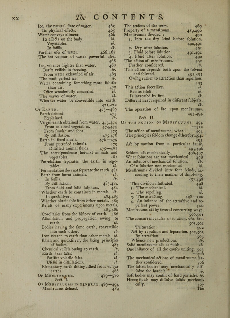 Ice, the natural flate of water. Its phyfical effedts. Water conveys aliment. Its effedts on the body. Vegetables. In fofflls. Farther ufes of water. 466,467 The hot vapour of water powerful. 467, 468 Ice, whence lighter than water. 468 Burfts veffels in freezing. ib. From water exhaufted of air. 469 The moft perfedt ice. ib. Water containing fomething more fubtile than air. 470 Often wonderfully concealed. ib. The waves of water. ib. Whether water be convertible into earth. 471,4.72 Of Earth. 473—489 Earth defined. 473 Explained. ib. Virgin-earth obtained from water. 473,474 From calcined vegetables. 474,475 From fmoke and loot. 475 By diftillation. 475,476 Earth in fixed alcali. 476—479 From putrefied animals. 479 Diftilled animal fluids. 479—481 The correfpondence betwixt animals and vegetables. 481 Putrefaction feparates the earth in vege¬ tables. ib. Fermentation does not feparate the earth. 482 Earth from burnt animals. ib. • In Foffils. ib. By diftillation. 483,484 From fluid and folid fulphurs. 484 Whether earth be contained in metals, ib. In quickfilver. 484,485 Whether obtainable from other metals. 485 Refult of many experiments upon metals. 485,486 Corollaries from-the hiftory of earth. 486 Afiimilation and propagation owing te earth. ib. Bodies having the fame earth, convertible into each other. ib. Iron nearer to earth than other metals, ib. Earth and quickfilver, the fixing principles of bodies. 487 Chemical veffels owing to earth. ib. Earth fixes fa!ts. ib. Purifies volatile falts. ib. Ufeful in diftillations. ib. Elementary earth diftinguifhed from vulgar earths. 488 Of Menstrujjms. 489—580 Sedt. I. Of Menstruums ingenbral. 489—494 Menftruums defined. 489 465 The reafons of the term. 489 ' 465 Property of a menftruum. 489,490 466 Menftruums divided : 490 ib. 1. Into the dry kind before folution. ib. 490,491 ib. 2. Dry after folution. 491 3. Fluid before folution. 491,492 4. Fluid after folution. 492 The adtion of menftruums. 492 Further confidered. ib. This adlion depends both upon the folvent and folvend. 492,493 Owing rather to attradlion than repulflon. , . 491 This adlion fucceflive. ib. Excites itfelf. ib. Is increafed by fire. ib. Different heat required in different fubjedls. ib. The operation of fire upon menftruums. 493»494 Seft. II. Of THE ACTION OF MENSTRUUMS. 494 —512 The aftion of menftruums, what. 494 The principles feldom change dthereby.494, 495 Aft by motion from a particular caufe. 495,496 Seldom aa mechanically. 496,497 What folutions are not mechanical. 498 An inftance of mechanical folution. ib. Of a folution not mechanical. ib. Menftruums divided into four kinds, ac¬ cording to their manner of diflolving. 497,498 This divifion illuftrated. 498 1. The mechanical. ib. 2. The repelling. ib. 3. The attraaing. 498—500 4. An inftance of the attraaive and re¬ pellent power. 500 Menftruums aaby feveral concurring ways. 500,501 The concurrent caufes of folution, 'viz. fire. 501,5°2 Trituration. 502 Aa by repulflon and feparation. 502,503 By attraaion. 503 Whence new produaions. ib. Solid menftruums aa as fluids. ib. One inftance of all the caufes uniting. 503 —506 The mechanical aaions of menftruums far¬ ther confidered. 506 The fofteft bodies may mechanically dif- folve the hardell. ’ ib. Soft bodies may conflft of hard particles, ib. Hence fluids may diflolve folids mechani¬ cally. 507 'Fhe