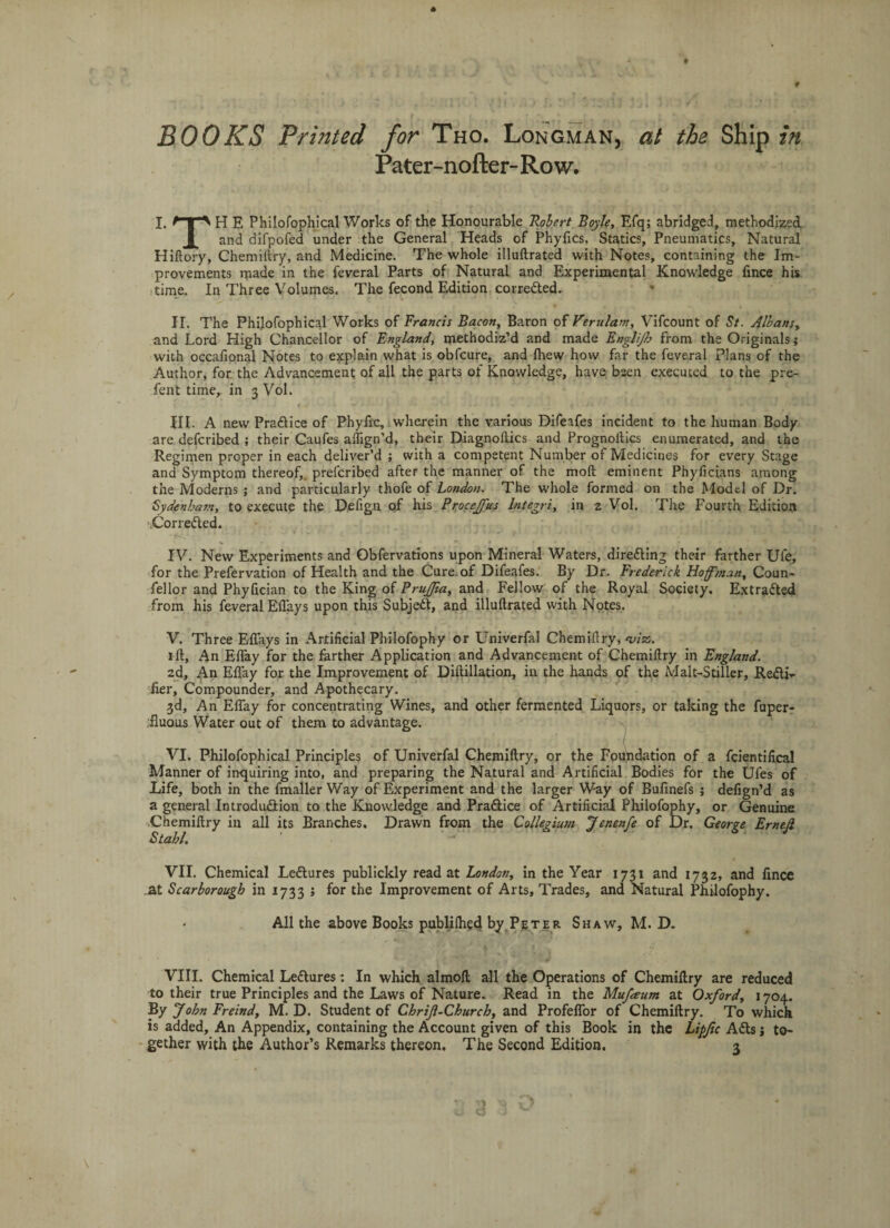 BOOKS Printed for Tho. Longman, at the Ship in Pater-nofter-Row. I. E Philofophical Works of the Honourable Robert Boyle, Efq; abridged, methodized and difpofed under the General Heads of Phyfics, Statics, Pneumatics, Natural Hiftory, Chemiftry, and Medicine. The whole illuftrated with Notes, containing the Im¬ provements made in the feveral Parts of Natural and Experimental Knowledge fince his time. In Three Volumes. The fecond Edition corrected. * II. The Philofophical Works of Francis Bacon, Baron of Verulam, Vifcount of St. Albans, and Lord High Chancellor of England, methodiz’d and made Englijh from the Originals; with occafional Notes to explain what is obfcure, and fhew how far the feveral Plans of the Author, for the Advancement of all the parts of Knowledge, have been executed to the pre- fent time, in 3 Vol. III. A new Pradlice of Phyfrc, wherein the various Difeafes incident to the human Body- are defcribed ; their Caufes aftign’d, their Diagnoftics and Prognoltics enumerated, and the Regimen proper in each deliver’d ; with a competent Number of Medicines for every Stage and Symptom thereof,, prefcribed after the manner of the mod eminent Phyficians among the Moderns ; and particularly thofe of London. The whole formed on the Model of Dr. Sydenham, to execute the Defign of his Proceffus lntegri, in 2 Vol. The Fourth Edition .Corrected. IV. New Experiments and Qbfervations upon Mineral Waters, directing their farther Ufe, for the Prefervation of Health and the Cure of Difeafes. By Dr. Frederick Hoffman, Coun- fellor and Phyfician to the King of PruJJia, and Fellow of the Royal Society. Extracted from his feveral Efl'ays upon this Subjedt, and illuftrated with Notes. V. Three Eflays in Artificial Philofophy or Univerfal Chemiftry, ‘viz. 1 ft. An Effay for the farther Application and Advancement of Chemiftry in England. 2d, An Efl’ay for the Improvement of Diftillation, in the hands of the Malt-Stiller, Redli- Her, Compounder, and Apothecary. 3d, An Effay for concentrating Wines, and other fermented Liquors, or taking the fuper- iluous Water out of them to advantage. VI. Philofophical Principles of Univerfal Chemiftry, or the Foundation of a fcientifical Manner of inquiring into, and preparing the Natural and Artificial Bodies for the Ufes of Life, both in the fmaller Way of Experiment and the larger Way of Bufinefs ; defign’d as a general Introduction to the Knowledge and Pradlice of Artificial Philofophy, or Genuine Chemiftry in all its Branches. Drawn from the Collegium J enenfe of Dr. George Em eft Stahl. VII. Chemical Ledlures publickly read at London, in the Year 1731 and 1732, and fince at Scarborough in 1733 ; for the Improvement of Arts, Trades, and Natural Philofophy. All the above Books pubblhsd by Peter Shaw, M. D. VIII. Chemical Ledlures: In which almoft all the Operations of Chemiftry are reduced to their true Principles and the Laws of Nature. Read in the Mufaum at Oxford, 1704. By John Freind, M. D. Student of Chrift-Church, and Profeffor of Chemiftry. To which is added. An Appendix, containing the Account given of this Book in the Lipjic Adis} to¬ gether with the Author’s Remarks thereon. The Second Edition. \