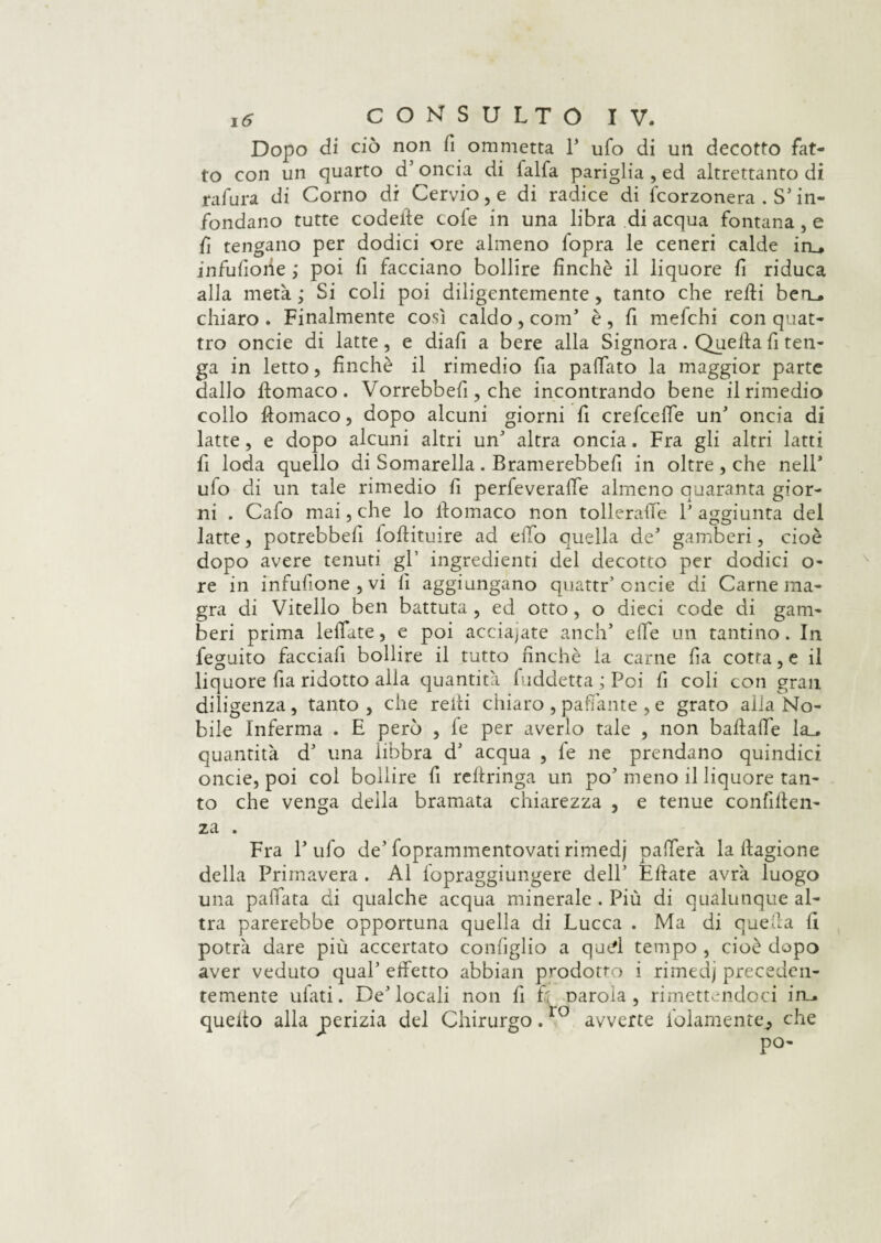 Dopo di ciò non fi ommetta 1* ufo di un decotto fat¬ to con un quarto d’ oncia di falfa pariglia , ed altrettanto di rafura di Corno di Cervio, e di radice di fcorzonera . S’ in¬ fondano tutte codette cole in una libra di acqua fontana, e fi tengano per dodici ore almeno fopra le ceneri calde in_. infusone ; poi fi facciano bollire finché il liquore fi riduca alla metà; Si coli poi diligentemente, tanto che retti ben_. chiaro . Finalmente così caldo, com’ è, fi mefchi con quat¬ tro onde di latte, e diali a bere alla Signora. Quella fi ten¬ ga in letto, finché il rimedio fia pattato la maggior parte dallo Itomaco. Vorrebbefi, che incontrando bene il rimedio collo Itomaco, dopo alcuni giorni fi crefceffe un’ oncia di latte, e dopo alcuni altri un’ altra oncia. Fra gli altri latti fi loda quello di Somarella . Bramerebbefi in oltre , che nell* ufo di un tale rimedio fi perfieveraffe almeno quaranta gior¬ ni . Cafo mai, che lo Itomaco non tolleraffe F aggiunta del latte, potrebbe!! loltituire ad elio quella de* gamberi, cioè dopo avere tenuti gl’ ingredienti del decotto per dodici o- re in infusione, vi fi aggiungano quattr’ onde di Carne ma¬ gra di Vitello ben battuta , ed otto, o dieci code di gam¬ beri prima Iellate, e poi acciaiate aneli’ effe un tantino. In feguito facciali bollire il tutto finché la carne fia cotta, e il liquore fia ridotto alla quantità fuddetta ; Poi fi coli con gran diligenza, tanto , che reili chiaro , paffante , e grato alia No¬ bile Inferma . E però , fe per averlo tale , non baftaffe la_. quantità d’ una iihbra d’ acqua , le ne prendano quindici onde, poi col bollire fi reftringa un po’ meno il liquore tan¬ to che venga della bramata chiarezza , e tenue confiden¬ za . Fra l’ufo de’foprammentovatirimedj palferà la llagione della Primavera . Al lopraggiungere dell’ Efiate avrà luogo una pallata di qualche acqua minerale . Più di qualunque al¬ tra parerebbe opportuna quella di Lucca . Ma di quella fi potrà dare più accertato configlio a qud tempo , cioè dopo aver veduto qual’ effetto abbiali prodotto i rimedj preceden¬ temente ufati. De’locali non fi fi naroia , rimettendoci in_. quello alla perizia del Chirurgo.10 avverte fidamente^ che po-