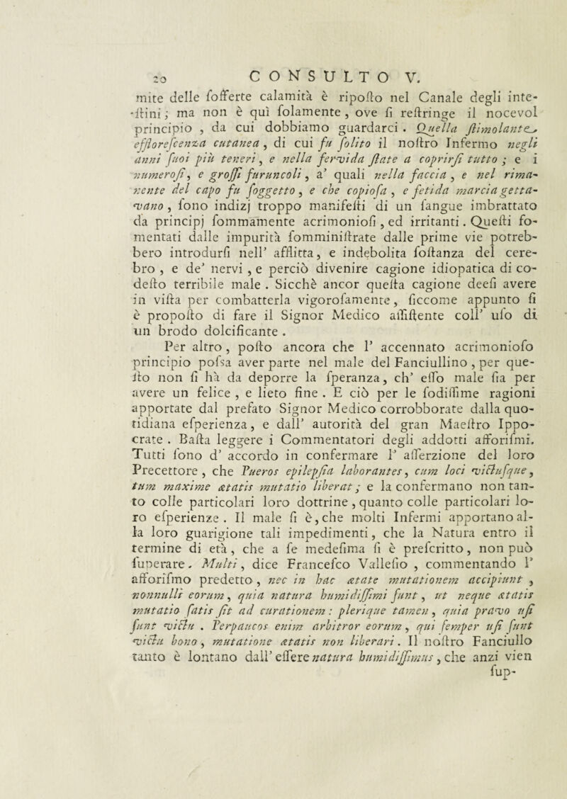 mite delle fofferte calamità è ripodo nel Canale degli inte¬ simi; ma non è qui folamente , ove fi reftringe il nocevol principio , da cui dobbiamo guardarci . Quella flimolant efflorefcenza cutanea , di cui fu Jolito il noliro Infermo negli anni fuoi più teneri, e nella fervida fiate a coprirfi tutto ; e i numerojt, e groffi furuncoli , a' quali nella faccia , e nel rima- nente del capo fu (oggetto, e che copio fa , e fetida marcia getta¬ vano , fono indizj troppo manifeiti di un l'angue imbrattato da principi fommamente acrimoniofi , ed irritanti. Quelli fo¬ mentati dalle impurità iomminidrate dalle prime vie potreb¬ bero introdurli nell' afflitta, e indebolita foftanza del cere- bro , e de' nervi , e perciò divenire cagione idiopatica di co¬ detta terribile male . Sicché ancor quelta cagione deelì avere in viltà per combatterla vigorofamente, ficcome appunto fi è propolta di fare il Signor Medico affiliente coll' ulo di un brodo dolcificante . Per altro, pollo ancora che V accennato acrimoniofo principio pofsa aver parte nel male del Fanciullino , per que¬ llo non fi hà da deporre la fperanza, eh' elfo male fia per avere un felice , e lieto fine . E ciò per le fodiifime ragioni apportate dal prefato Signor Medico corrobborate dalla quo¬ tidiana efperienza, e dall’ autorità del gran Maeilro Ippo- crate . Bada leggere i Commentatori degli addotti afforifmi. Tutti lono d’ accordo in confermare P afierzione del loro Precettore , che Pueros epilepfia laborantes, cum loci viflufqne, tum maxime atatis mutatio liberai; e la confermano non tan¬ to colle particolari loro dottrine , quanto colle particolari lo¬ ro efperienze . Il male fi è, che molti Infermi apportano al¬ la loro guarigione tali impedimenti, che la Natura entro il termine di età, che a fe medefima fi è preferito, non può Pupe rare, Multi, dice Francefco Vallelìo , commentando V afforifmo predetto , nec in hac atate mutationem accipiunt , nonnulli eorum, quia natura humidijjlmi funi, ut neque atatis mutatio fatif fìt ad curationem : plerique tamen, quia pravo ufi flint vichi . Perpaucos emm arbitrar eorum, qui femper ufi funi vichi borio, mutatione atatis non hberari. Il nodro Fanciullo tanto è lontano dall’ edere natura burnì diffimus, che anzi vien