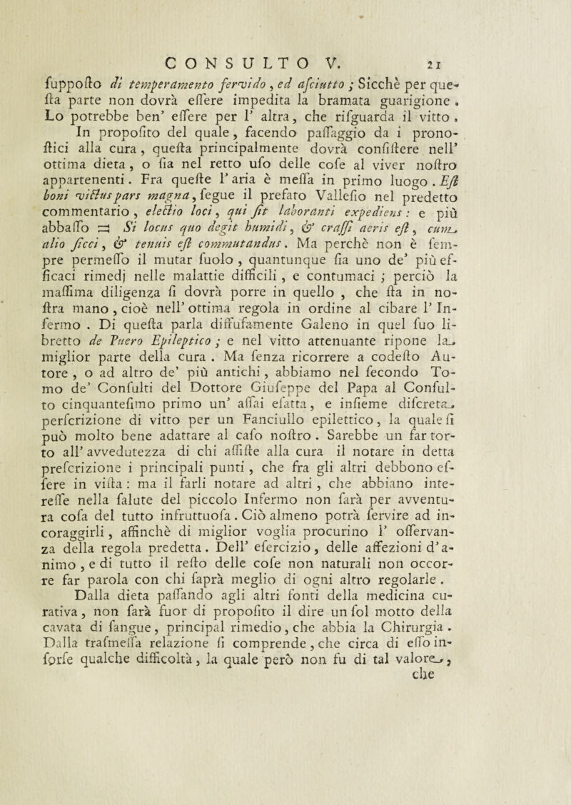 fuppodo dì temperamento fervido , ed afciutto ; Sicché per que¬ lla parte non dovrà edere impedita la bramata guarigione , Lo potrebbe ben’ edere per 1’ altra, che rifguarda il vitto. In proposto del quale, facendo padaggio da i prono- dici alla cura , queda principalmente dovrà condllere nell* ottima dieta , o da nel retto ufo delle cofe al viver nodro appartenenti. Fra quede P aria è meda in primo luogo . Efi boni viHuspars magna, {egue il prefato Vallefio nel predetto commentario, eleftio loci, qui fit laborantì expediens : e più abbailo ^ Si locus quo aegit burnì di, éf Graffi aeris efi, cumu alio ficcì, & tennis efi commutandus. Ma perchè non è fem- pre permeilo il mutar fuolo , quantunque da uno de’ più ef¬ ficaci rimedj nelle malattie difficili , e contumaci ; perciò la maffima diligenza d dovrà porre in quello , che da in no- dra mano , cioè nell’ ottima regola in ordine al cibare 1’ In¬ fermo . Di queda parla dirFufamiente Galeno in quel fuo li¬ bretto de Puero Epileptico ; e nel vitto attenuante ripone la_# miglior parte della cura . Ma fenza ricorrere a codedo Au¬ tore , o ad altro de’ più antichi, abbiamo nel fecondo To¬ mo de’ Confulti del Dottore Giufeppe del Papa al Conflit¬ to cinquantedmo primo un’ affai elatta, e indeme difcreta_. perfcrizione di vitto per un Fanciullo epilettico , la quale d può molto bene adattare al calo nodro . Sarebbe un far tor¬ to all’ avvedutezza di chi afide alla cura il notare in detta prefcrizione i principali punti , che fra gli altri debbono e fi¬ fe re in vida : ma il farli notare ad altri , che abbiano inte¬ rcide nella falute del piccolo Infermo non farà per avventu¬ ra cofa del tutto infruttuofa. Ciò almeno potrà fervire ad in- coraggirli, affinchè di miglior voglia procurino i’ ofervan- za della regola predetta. Dell’ efercizio, delle affezioni d’a¬ nimo , e di tutto il redo delle cofe non naturali non occor¬ re far parola con chi faprà meglio di ogni altro regolarle . Dalla dieta paffando agli altri fonti della medicina cu¬ rativa , non farà fuor di propodto il dire un fol motto della cavata di fangue, principal rimedio, che abbia la Chirurgia . Dalla traducila relazione d comprende , che circa di elfo in¬ foile qualche difficoltà, la quale però non fu di tal valore_r 3