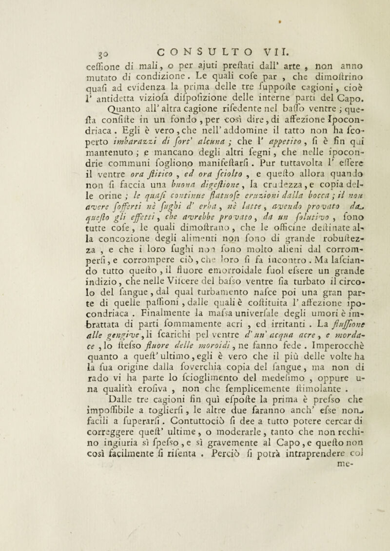 ce Aio ne di mali, o per ajuti predati dall’ arte , non anno mutato di condizione . Le quali cofe par , che diinollrino quafi ad evidenza la prima delle tre fuppolle cagioni, cioè 1’ antidetta viziofa difpolizione delle interne parti del Capo. Quanto all* altra cagione rifedente nel baffo ventre ; que¬ lla confale in un fondo , per così dire, di affezione Ipocon¬ driaca . Egli è vero,che nell’addomine il tatto non ha Sco¬ perto imbarazzi di fort' alcuna ; che F appetito , fi è fin qui mantenuto ; e mancano degli altri fegni, che nelle ipocon¬ drie communi fogliono manifeltarfi . Pur tuttavolta P edere il ventre ora Jlitico , ed ora fciolto , e quello allora quando non fi faccia una buona di^eflione , la crudezza, e copia del¬ le orine; le qnaji continue fiatilo fé eruzioni dalla bocca ; il non avere [offerti nè fughi dy erba , nè latte ,f avendo pro vato dcu quefto gli effetti, che avrebbe prò vato, da un folutivo , fono tutte cofe, le quali dimoftrano , che le officine deili nate al¬ la concozione degli alimenti non fono di grande robuffez- za , e che i loro fughi no 1 lono molto alieni dal corrom¬ perli, e corrompere ciò , che loro fi fa incontro . Ma lafcian- do tutto quello , il fluore emorroidale fuol elsere un grande indizio, che nelle Viicere del balso ventre fia turbato il circo¬ lo del fangue , dai qual turbamento nal'ce poi una gran par¬ te di quelle paffioni , dalle quali è collituita 1’ affezione ipo¬ condriaca . Finalmente la malsa univerfale degli umori è im¬ brattata di parti lommamente acri , ed irritanti . La fi afflo ne alle gengive , li icarichi pel ventre d'un acqua acre , e morda- ce ,lo llefso fluore delle moroidi, ne fanno fede. Imperocché quanto a quell’ultimo, egli è vero che il più delle volte ha la fua origine dalla loverchia copia del fangue , ma non di rado vi ha parte lo lcioglimento del medefimo , oppure u- na qualità erofiva , non che femplicemente ltimdante . Dalle tre cagioni fin qui efpofte la prima è prefso che imponìbile a toglierfi , le altre due faranno anch’ efse norm facili a fuperarfi . Contuttociò fi dee a tutto potere cercar di correggere quell’ ultime, o moderarle, tanto che non rechi¬ no ingiuria sì fpefso , e sì gravemente al Capo, e quello non così facilmente fi rifenta . Perciò fi potrà intraprendere col me-