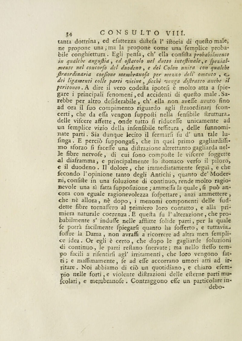 tanta dottrina., ed efattezza diftefa V iftoria di quello male, ne propone una ; ma la propone come una femplice proba* bile conghiettura . Egli penfa, clT ella confifta probabilmente in qualche angujlia , ed oflacolo nel dutto interinale, e jpexiai- mente nel conconfo del duodeno, e del Colon unita con qualche jlr aordinaria coejìone membranofa per mezzo dell5 omento , dei legamenti colle parti 'vicine ? Jìcchè *venga dijlratto anche il peritoneo. A dire il vero codeffa ipotelì è molto atta a {pie¬ gare i principali fenomeni, ed accidenti di quello male . Sa¬ rebbe per altro defiderabile , clT ella non avelie avuto fino ad ora fi fuo compimento riguardo agli ftraordinarj {con¬ certi , che da ella vengon fuppoffi nella fenfibile ffruttuivu delle vifeere affette , onde tutto fi riduceffe unicamente ad un femplice vizio della infenlìbile telatura , delle furinomi- nate parti. Sia dunque lecito il fermarli fu d' una tale lu- finga . E perciò fuppongafi, che in quel primo gagliardi (fi¬ mo sforzo fi faceffe una diffrazione altrettanto gagliarda nel¬ le fibre nervofe, di cui fono compofte le vilcere foggette «al diaframma, e principalmente Io ffomaco verfo il piloro, € il duodeno . Il dolore , che immediatamente feguì, e che fecondo V opinione tanto degli Antichi, quanto de' Moder¬ ni, confitte in una foluzione di continuo, rende molto ragio¬ nevole una sì fatta fuppofizione ; ammetta la quale , fi può an¬ cora con eguale ragionevolezza fofpettare, anzi ammettere , che nè allora, nè dopo, i menomi componenti delle fud- dette fibre tornaffero al primiero loro contatto , e alla pri¬ miera naturale coerenza . E quella fu T alterazione , che pro¬ babilmente si induffe nelle afflitte folide parti, per la quale le potrà facilmente (piegarli quanto ha {offerto, e tuttavia., foffre la Dama , non avralfi a ricorrere ad altra men fempli¬ ce idea. Or egli è certo, che dopo le gagliarde foluzioni di continuo', le parti reftano {nervate ; ma nello Hello tem¬ po facili a rifentirfi agl* irritamenti, che loro vengono fat¬ ti; e m affi inamente, fé ad effe accorrano umori atti ad ir¬ ritare . Noi abbiamo di ciò un quotidiano, e chiaro efem- pio nelle forti, e violente diffrazioni delle efferne parti mu* fcolari, e jnepabranofe . Contraggono effe un particolare in- debo-