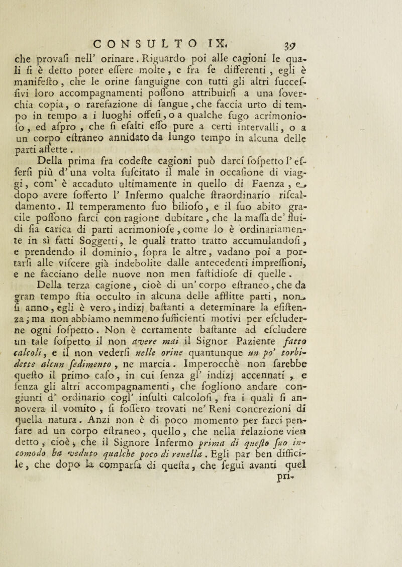 che provali nell’ orinare. Riguardo poi alle cagioni le qua¬ li fi è detto poter edere molte, e fra fe differenti , egli è manifefto, che le orine fanguigne con tutti gli altri fuccef- fìvi loro accompagnamenti poffono attribuirfi a una fover- chia copia, o rarefazione di fangue , che faccia urto di tem¬ po in tempo a i luoghi offeli, o a qualche fugo acrimonio- fo , ed afpro , che fi efalti effo pure a certi intervalli, o a un corpo ellraneo annidato da lungo tempo in alcuna delle parti affette . Della prima fra codeffe cagioni può darci fofpetto P ef- ferfi più dJ una volta fulcitato il male in occafione di viag¬ gi , coni’ è accaduto ultimamente in quello di Faenza , e_* dopo avere fofferto P Infermo qualche ftraordinario rifcaì- damento. Il temperamento fuo biliofo, e il fuo abito gra¬ cile polìono farci con ragione dubitare , che la maffa de’flui¬ di ha carica di parti acrimoniofe , come lo è ordinariamen¬ te in sì fatti Soggetti, le quali tratto tratto accumulandoli 5 e prendendo il dominio, fopra le altre, vadano poi a por¬ tarti alle vifcere già indebolite dalle antecedenti impreffioni, e ne facciano delle nuove non men failidiofe di quelle . Della terza cagione, cioè di un’corpo effraneo, che da gran tempo ffia occulto in alcuna delle afflitte parti, nom fi anno, egli è vero,indizj ballanti a determinare la efiften- za;ma non abbiamo nemmeno Sufficienti motivi per efcluder- ne ogni fofpetto. Non è certamente ballante ad efcludere un tale fofpetto il non avere mai il Signor Paziente fatto t ale oli, e il non vederli nelle orine quantunque un po’ torbi~ dette alcun fe dimento , ne marcia. Imperocché non farebbe quello il primo cafo, in cui fenza gl5 indizj accennati r e lenza gli altri accompagnamenti, che fogliono andare con¬ giunti d* ordinario cogl’ infulti calcolofi , fra i quali li an¬ novera il vomito , li fodero trovati neJ Reni concrezioni di quella natura. Anzi non è di poco momento per farci pen- fare ad un corpo ellraneo, quello, che nella relazione vieti detto cioè che il Signore Infermo prima di quefto fuo tn~ comodo ha veduto qualche poco di renella . Egli par ben diffici¬ le 3 che dopo la compar fa di quella 5 che feguì avanti quel pri-