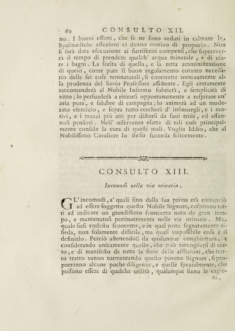 no . I buoni effetti , che fe ne fono veduti in calmare le_* Spafmodiche affezioni ci danno motivo di proporlo . Non fi farà data elocuzione ai furriferiti compenfi, che fopravver- rà il tempo di prendere qualclE acqua minerale , e di tifa¬ re i bagni. La lcelta di quella , e la retta amminillrazione di quelti , come pure il buon regolamento cotanto neceifa- rio delle lei cofe nonnaturali , fi commette onninamente al¬ la prudenza del Savio Profeffore affiliente . Egli certamente raccomanderà al Nobile Infermo fobrietà , e femplicità di vitto ; lo perfuaderk a ritirarli opportunamente a refpirare un aria pura, e falubre di campagna ; lo animerà ad un mode¬ rato elercizio , e lopra tutto cercherà d’ infinuargli, e i mo¬ tivi , e i mezzi più atti per diltorfi da fuoi trilli , ed affan- nofi penfieri . Nell' oifervanza efatta di tali cofe principal¬ mente confale la cura di quelli mali. Voglia Iddio, che al Nobiliffimo Cavaliere lo llelfo lucceda felicemente. CONSULTO XIII. Incomodi nella 'via orinaria . Ls incomodi, a* quali fino dalla fua prima età cominciò ad effere (oggetto quello Nobile Signore, cofpirano tut¬ ti ad indicare un grandiffimo fconcerto nato da gran tem¬ po , e mantenutofi pertinacemente nelle vie orinarie . Ma_. quale fiafi codello fconcerto , e in qual parte fegnatamente ri¬ veda, non folamente difficile , ma quafi imponìbile cofa è il definirlo. Perciò allenendofi da qualunque conghiettura, e confiderando unicamente quello , che può raccoglierli di cer¬ to , e di manifello da tutta la ferie delie afflizioni, che trat¬ to tratto vanno tormentando quello povero Signore , fi pro¬ porranno alcune poche diligenze , e quelle fpezialmente, che poffono effere di qualche utilità 3 qualunque liano le cagio¬ ni