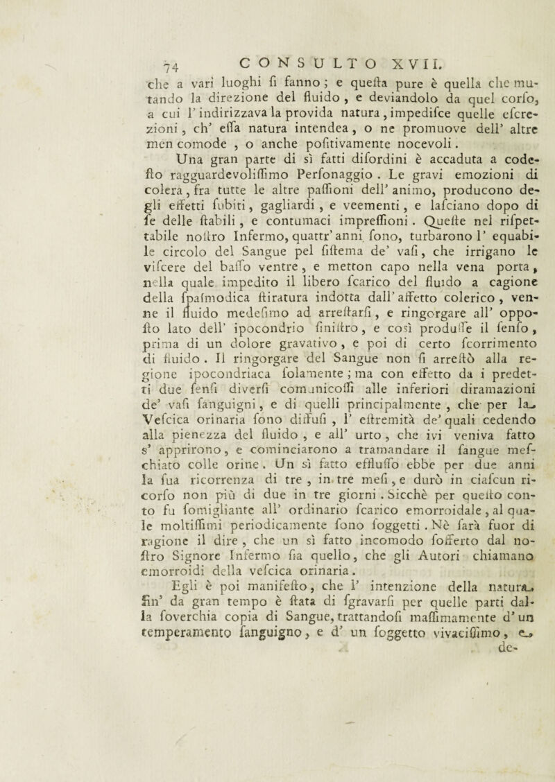 che a vari luoghi fi fanno ; e quella pure è quella che mu¬ tando la direzione del fluido , e deviandolo da quel cordo, a cui l’indirizzava la provida natura , impedifce quelle el'cre- zioni, eh5 ella natura intendea , o nc promuove dell5 altre men comode , o anche pofitivamente nocevoli. Una gran parte di sì fatti difordini è accaduta a code- fio ragguardevoliflìmo Perfonaggio . Le gravi emozioni di colera, fra tutte le altre paflìoni dell5 animo, producono de¬ gli effetti Tubiti, gagliardi , e veementi, e lafciano dopo di fe delle ftabili , e contumaci impreflìoni . Quelle nei rifpet- tabile noltro Infermo, quattr’ anni fono, turbarono 1’ equabi¬ le circolo del Sangue pel fillema de’ vafi, che irrigano le vifeere del baffo ventre , e metton capo nella vena porta, nella quale impedito il libero lcarico del fluido a cagione della fpalmodica lliratura indotta dall’affetto colerico, ven¬ ne il fluido medefimo ad arrellarfi , e ringorgare all5 oppo- fio lato dell’ ipocondrio finiitro , e così produffe il lenfo , prima di un dolore gravativo , e poi di certo feorrimento di fluido . Il ringorgare del Sangue non fi arredò alla re¬ gione ipocondriaca iolamente ; ma con effetto da i predet¬ ti due fenfi diverfi cornanicolfi alle inferiori diramazioni de5 vafi fanguigni , e di quelli principalmente , che- per la-, Vefcica orinaria fono diffufi , l5 effremità de5 quali cedendo alla pienezza del fluido , e all5 urto , che ivi veniva fatto s’ apprirono, e cominciarono a tramandare il fangue mef- chiato colle orine. Un sì fatto effluffo ebbe per due anni la fua ricorrenza di tre , in tre meli, e durò in ciafcun ri- corfo non più di due in tre giorni . Sicché per queffo con¬ to fu fomigliante all5 ordinario fcarico emorroidale , al qua¬ le moltiflìmi periodicamente fono foggetti . Nè farà fuor di ragione il dire , che un sì fatto incomodo fofferto dal no- ffro Signore Infermo fia quello, che gli Autori chiamano emorroidi della vefcica orinaria. Egli è poi manifefto, che i5 intenzione della natura-, fin5 da gran tempo è fiata di fgravarfi per quelle parti dal¬ la foverchia copia di Sangue, trattandofi maflìmamente d5 un temperamento ianguigno > e d5 un foggetto vivaci Olmo, - de-