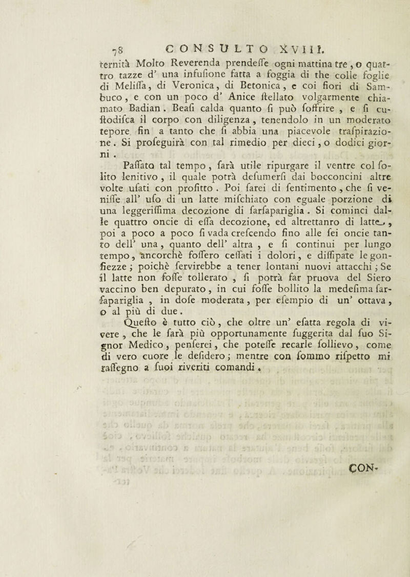 ternità Molto Reverenda prende fife ogni mattina tre , o quat¬ tro tazze d’ una infufione fatta a foggia di thè colle foglie di Melitta, di Veronica, di Betonica, e coi fiori di Sam¬ buco , e con un poco d* Anice ttellato volgarmente chia¬ mato Badian . Beafi calda quanto fi può foffrire , e fi cu- ftodifca il corpo con diligenza , tenendolo in un moderato tepore fin a tanto che fi abbia una piacevole trafpirazio- ne. Si profeguirà con tal rimedio per dieci, o dodici gior¬ ni . PaiTata tal tempo , farà utile ripurgare il ventre col fo- lito lenitivo , il quale potrà dclumerfi dai bocconcini altre volte ulati con profitto . Poi farei di fentimento , che fi ve¬ rnile all ufo di un latte mifchiato con eguale porzione di una leggerifiìma decozione di farfapariglia . Si cominci dal¬ le quattro oncie di ella decozione, ed altrettanro di latte.. , poi a poco a poco fi vada crefcendo fino alle fei oncie tan¬ to delP una , quanto dell’ altra , e fi continui per lungo tempo, ancorché folfero celiati i dolori, e diflìpate le gon¬ fiezze ; poiché fervirebbe a tener lontani nuovi attacchi j Se il latte non fòlle tollerato , fi potrà far pruova del Siero vaccino ben depurato, in cui folle bollito la medefima far¬ fapariglia , in dofe moderata, per efempio di unJ ottava , o al più di due . Quello è tutto ciò, che oltre un3 efatta regola di vi¬ vere , che le farà più opportunamente fuggerita dal fuo Si¬ gnor Medico, penferei, che potette recarle follievo, come di vero cuore le defidero ; mentre con fomrao rifpetto mi raifegno a fuoi riveriti comandi. CON-