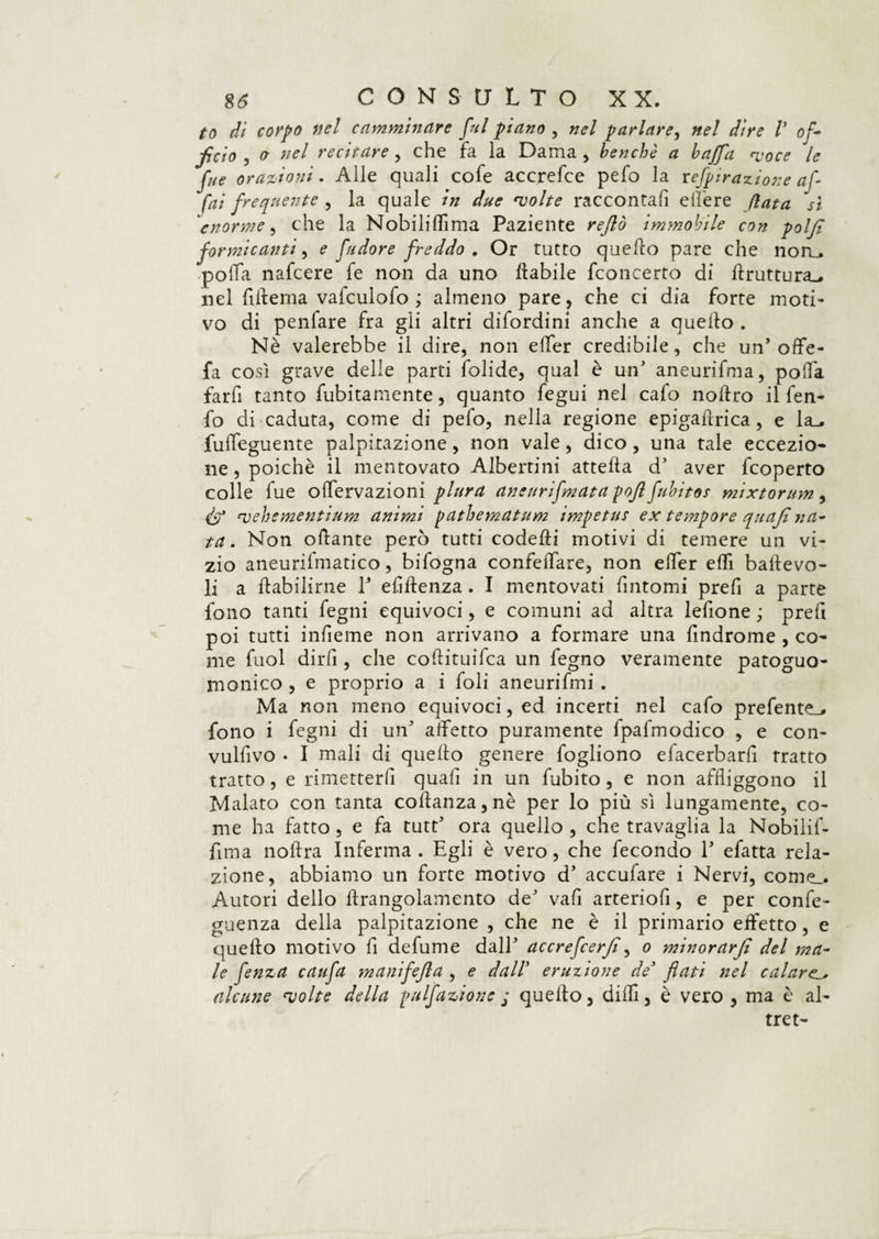 to dì corpo nel camminare fui piano , nel parlare, nel dire V of¬ ficio , o nel recitare , che fa la Dama , benché a baffa *voce le fue orazioni. Alle quali cofe accrefce pefo la revirazione af¬ fai frequente , la quale in due evolte raccontafi elfere fiata sì 'enorme, che la Nobilittima Paziente rejlò immobile con polfi formicanti, e fudore freddo . Or tutto quello pare che norL. poifa nafcere fe non da uno filabile fconcerto di ftruttura_, nel fìflema vafculofo ; almeno pare, che ci dia forte moti¬ vo di penfare fra gii altri difordini anche a quello . Nè vaierebbe il dire, non elfer credibile, che un’ offe- fa così grave delle parti folide, qual è un5 aneurifma, poifa farfi tanto fubitamente, quanto fegui nel calo nollro il fen- fo di caduta, come di pefo, nella regione epigaflrica, e la_. fulfeguente palpitazione, non vale, dico, una tale eccezio¬ ne , poiché il mentovato Albertini attella d’ aver fcoperto colle fue olfervazioni plura aneurifmatapoflfubitos mixtorum, & qjehementium animi pathematum impetus ex tempore quaji na¬ ta . Non ottante però tutti codelfi motivi di temere un vi¬ zio aneurifmatico, bifogna confettare, non etter etti ballevo- li a ftabilirne E ettftenza. I mentovati fintomi prefi a parte fono tanti fegni equivoci, e comuni ad altra lettone ; pretti poi tutti intteme non arrivano a formare una ttndrome , co¬ me fuol dirli, che coflituifca un fegno veramente patoguo- monico , e proprio a i foli aneurifmi . Ma non meno equivoci, ed incerti nel catto prefente_» fono i fegni di un affetto puramente lpafmodico , e con¬ vettivo . I mali di quello genere fogliono efacerbartt tratto tratto, e rimetterli quali in un fubito, e non affliggono il Malato con tanta coifanza,nè per lo più sì lungamente, co¬ me ha fatto , e fa tutt’ ora quello , che travaglia la Nobilif- flma noftra Inferma. Egli è vero, che fecondo E efatta rela¬ zione, abbiamo un forte motivo d' accufare i Nervi, come_. Autori dello flrangolamento de' vafl arteriott, e per confe- guenza della palpitazione , che ne è il primario effetto, e quello motivo fi defume dall' accrefcerfi, o minorar fi del ma¬ le fenza caufa manifefia , e dall eruzione de' flati nel calare^ alcune ‘volte della pulfazione j quello, ditti, è vero , ma è al¬ tre t-