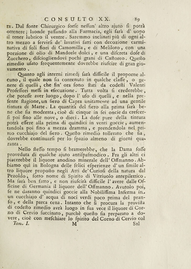 ra. Dal fonte Chirurgico forfè netfiin5 altro ajuto fi potrà ottenere; laonde paffando alla Farmacia, egli farà d’ uopo il tener lubrico il ventre. Saremmo inclinati più di ogni al¬ tro mezzo a fervirfi de' lavativi fatti con decozione carmi¬ nativa di foli fiori di Camomilla, e di Meliloto , con una porzione di olio di Mandorle dolci , e una difcreta dofe di Zucchero, difciogliendovi pochi grani di Caftoreo. Quello rimedio ufato frequentemente dovrebbe riufcire di gran gio¬ vamento . Quanto agli interni rimedj farà diffìcile il proporne al¬ cuno , il quale non fia contenuto in qualche claffe , o ge¬ nere di quelli, che fin’ ora fono flati da codefli Valenti ProfelTori meffi in efecuzione. Tutta volta fi crederebbe, che poteffe aver luogo, dopo Y ufo di quelli, e nella pre- fente ftagione, un fiero di Capra unitamente ad una gentile tintura di Marte . La quantità del fiero alla prima farà be¬ ne che fia moderata , cioè di cinque in fei onde da crefcer- fi poi fino alle nove , o dieci. La dofe pure della tintura potrà effere alla prima di quindici in venti goccie , aumen¬ tandola poi fino a mezza dramma , e prendendola nel pri¬ mo cucchiajo del fiero . Quello rimedio tollerato che fìa , dovrebbe continuarfi per lo fpazio almeno di giorni qua- ranta . Nello fleffo tempo fi bramerebbe, che la Dama foffe proveduta di qualche ajuto antifpafmodico . Fra gli altri ci piacerebbe il liquore anodino minerale dell5 Offmanno . Ab¬ biamo qui in Bologna delle fidici efiperienze d5 un filmile al¬ tro liquore propofto negli Atti de’ Curiofi della natura dal Pezoldo, fiotto nome di Spirito di Vitriuolo antepilettico . Ma farà ben fatto , e non riufeirà difficile T avere dalle Of¬ ficine di Germania il liquore dell5 Offmanno. Avutolo poi, le ne daranno quindici goccie alla Nobiliflìma Inferma in_^ un cucchiajo d5 acqua di noci verdi poco prima del pran- fo, e della parca cena. Intanto che fi procura la provila di code fio rimedio avrà luogo in fua vece il liquore di Cor¬ no di Cervio fuccinato, purché quello fia preparato a do¬ vere , cioè con mefchiare lo fpirito del Corno di Cervio col