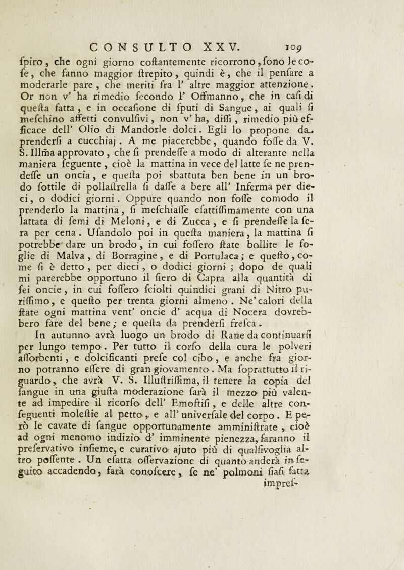 fpiro, che ogni giorno codantemente ricorrono,,fono le co- fe, che fanno maggior drepito, quindi è, che il penfare a moderarle pare , che ineriti fra F altre maggior attenzione. Or non v1 ha rimedio fecondo F Ottmanno, che in cafi di quella fatta , e in occafione di fputi di Sangue , ai quali fi mefchino affetti convulfivi, non v* ha, dilli, rimedio piu ef¬ ficace dell’ Olio di Mandorle dolci. Egli lo propone da_. prenderfi a cucchiaj . A me piacerebbe, quando fotte da V. S. Illma approvato, che fi prendette a modo di alterante nella maniera feguente , cioè la mattina in vece del latte fe ne pren¬ dette un oncia, e quella poi sbattuta ben bene in un bro¬ do fottile di pollaiirella li datte a bere alF Inferma per die¬ ci , o dodici giorni. Oppure quando non fotte comodo il prenderlo la mattina, fi mefchiatte elattittimamente con una lattata di femi di Meloni, e di Zucca , e li prendette la le- ra per cena. Ufandolo poi in quella maniera, la mattina li potrebbe dare un brodo, in cui fottero date bollite le fo¬ glie di Malva, di Borragine, e di Portulaca ; e quedo, co¬ me fi è detto , per dieci , o dodici giorni ; dopo de quali mi parerebbe opportuno il fiero di Capra alla quantità di fei oncie , in cui fottero fciolti quindici grani di Nitro pu¬ ri dì mo , e quedo per trenta giorni almeno. Ne*calori della date ogni mattina vent5 oncie d5 acqua di Nocera dovreb¬ bero fare del bene ; e queda da prenderfi fretta * In autunno avrà luogo un brodo di Rane da continuarli per lungo tempo . Per tutto il corfo della cura le polveri attorbenti, e dolcificanti prefe col cibo, e anche fra gior¬ no potranno ettere di gran giovamento . Ma foprattutto il ri¬ guardo, che avrà V. S. Illudrittima, il tenere la copia del l'angue in una giuda moderazione farà il mezzo più valen¬ te ad impedire il ricorfo dell’ Emettili , e delle altre con- feguenti moledie al petto e all5 univerfale del corpo . E pe¬ rò le cavate di fangue opportunamente am minidrate ,, cioè ad ogni menomo indizio d’ imminente pienezza, faranno il prefervativo infieme, e curativo ajuto più di qualfivoglia al¬ tro pallente-. Un efatta ottervazione di quanto anderà intt- guito accadendo 3 farà conottere, fe ne’ polmoni fiali fatta.