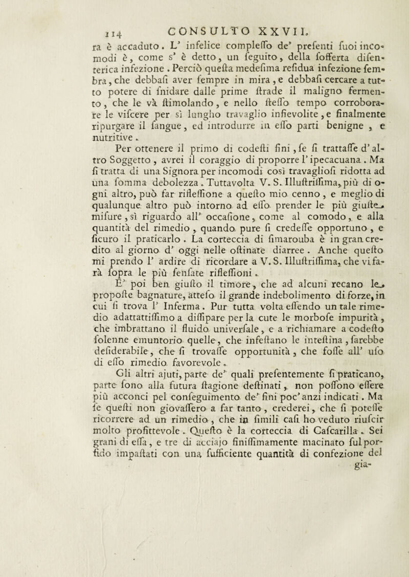 j 14 CONSULTO XX VI L ra è accaduto. L' infelice completo de5 prefenti fuoi inco« modi è, come s* è detto, un ieguito, della fofferta difen- terica infezione . Perciò quella medefima refidua infezione fenv- branche debbafi aver fempre in mira, e debbafi cercare a tut¬ to potere di fnidare dalle prime llrade il maligno fermen¬ to , che le va dimoiando, e nello Hello tempo corrobora¬ re le vifcere per sì lungho travaglio infievolite , e finalmente ripurgare il fangue, ed introdurre 111 eflo parti benigne , e nutritive . Per ottenere il primo di codelli fini, fe fi trattale d’al¬ tro Soggetto , avrei il coraggio di proporre l’ipecacuana . Ma fi tratta di una Signora per incomodi così travaglio!! ridotta ad una lomma debolezza . Tuttavolta V. S. Illullriflima^più di o- gni altro, può far rifleflione a quello mio cenno , e meglio di qualunque altro può intorno ad elfo prender le più giulle_* mifure , sì riguardo alP occafione, come al comodo,, e alla quantità del rimedio , quando, pure fi crede (Te opportuno , e ficuro il praticarlo. La corteccia di fimarouba è in gran cre¬ dito al giorno d’ oggi nelle oftinate diarree . Anche quello mi prendo P ardire di ricordare a V. S. Illultrilfima, che vifa- rà fopra le più Leniate riflelfioni.. E' poi ben giullo il timore, che ad alcuni recano le_* propolle bagnature, attelo il grande indebolimento di forze, in cui lì trova P Inferma. Pur tutta volta efiendo un tale rime¬ dio adattattifilmo a difilpare per la cute le morbofe impurità , che imbrattano il fluido univerfale, e a richiamare a codello {bienne emuntorio quelle , che infettano le intellìna , farebbe defiderabile, che fi trovafle opportunità, che folle all* uio di elfo rimedio favorevole. Gli altri ajuti, parte de’ quali prefentemente fi praticano, parte fono alla futura llagione dellinatinon pofiono eflere più acconci pel confeguimento de’ fini poc'anzi indicati. Ma le quelli non giovaflfero a far tanto , crederei, che fi poteflè ricorrere ad un rimedio , che in limili cali ho veduto riufcir molto profittevole . Quello è la corteccia di Cafcarilla „ Sei grani di ella, e tre di acciajo finiflimamente macinato fulpor- fi.do impallati con una {ufficiente quantità di confezione del