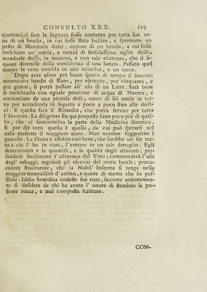 quattordici fere la Signora folle contenta per tutta fua ce¬ na di un brodo , in cui folle flato bollito , e fpremuto un peflo di Mandorle dolci ; oppure di un brodo , a cui folle mefchiata un’ oncia, e mezza di frefchiffimo oglio delle.* mandorle fleife, in maniera, e con tale efattezza, che il li¬ quore divenifle della confidenza d5 una lattata . Fallato quel tempo la cena confida in una mine Ara , e un uovo. Dopo aver ufato per buon fpazio di tempo il fovram- mentovato brodo di Rane , per efempio , per cinquanta , e più giorni, fi potrà palfare all5 ufo di un Latte. Sarà bene il mefchiarlo con eguale porzione di acqua di Nocera , e cominciare da una piccola dofe, come di fei onde in tut¬ to per accrefcerla in feguito a poco a poco fino alle dodi¬ ci . E queflo farà il Rimedio, che potrà fervire per tutto E Inverno . Le diligenze fin qui propofte fono poco più di quel¬ lo , che ci fomminiflra la parte della Medicina dietetica . E per dir vero quella è quella ,. da cui può fperarfi nel cafo prefente il maggiore ajuto . Non occorre fuggerirne i precetti. La Dama è alfiflita così bene, che farebbe un far tor¬ to a chi l5 ha in cura, l5 entrare in un tale dettaglio . Egli determinerà e la quantità , e la qualità degli alimenti ; per¬ vaderà facilmente T aflinenza dal Vino ; commenderà F ufo degl’ erbaggi; regolerà gli efercizj del moto locale ; procu- curerà finalmente, che la Nobil5 Inferma fi tenga nella maggior tranquillità d5 animo , e quiete di mente che fia pof- fibile . Iddio benedica codefte fue cure , ficcome ardentemen¬ te fi defidera da chi ha avuto F onore di Rendere la pred¬ iente rozza 3 e mal compofta fcrittura» 1