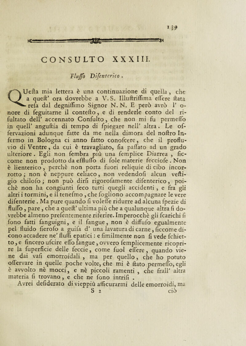 muffo Dtfenterìco Uefta mia lettera è una continuazione di quella , che a quell5 ora dovrebbe a V. S. Illuftriflìma elfere fiata refa dal degniamo Signor N. N. E però avrò P o- nore di feguitarne il conteso, e di renderle conto del ri- fultato dell1 accennato Confulto, che non mi fu permeilo in quell anguftia di tempo di fpiegare nell5 altra . Le of* fervazioni adunque fatte da me nella dimora del noftro In¬ fermo in Bologna ci anno fatto conofcere, che il proflu¬ vio di Ventre , da cui è travagliato, fla palliato ad un grado ulteriore . Egli non fembra più una femplice Diarrea , fic- come non prodotto da effluirò di fole materie fecciofe . Non è lienterico , perchè non porta fuori reliquie di cibo incor¬ rotto ; non è neppure celiaco, non vedendoli alcun vefti- gio chilofo ; non può dirfi rigorofamente difenterico, poi¬ ché non ha congiunti feco tutti quegli accidenti , e fra gli altri i tormini, e il tenefmo , che fogliono accompagnare le vere difenterie . Ma pure quando li volelfe ridurre ad alcuna fpezie di flulTò , pare , che a quell5 ultima più che a qualunque altra fi do¬ vrebbe almeno prefentemente riferire. Imperocché gli fcarichi fi fono fatti fanguigni, e il fangue, non è diflulò egualmente pel fluido fierofo a guifa d5 una lavatura di carne , ficcome di¬ cono accadere ne5 fluiti epatici : e Umilmente non fi vede fchiet- to, e fincero ufcire elfo fangue, ovvero femplicemente ricopri¬ re la fuperficie delle feccie, come fuol edere, quando vie¬ ne dai vafi emorroidali , ma per quello, che ho potuto oflervare in quelle poche volte, che mi è flato permeilo, egli è avvolto nè mocci, e nè piccoli ramenti , che frali5 altra materia fi trovano, e che ne fono intrifi . Avrei defidexato di vieppiù alficurarmi delle emorroidi, ma S 2 CIO