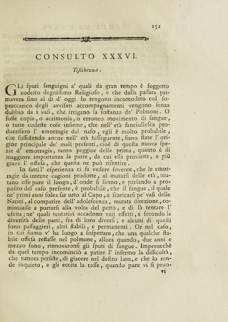 351 CONSULTO XXXVI. Tijìchezza. G' Li fputi fanguigni as quali da gran tempo è foggetto I coeletto degnittimo Religiofo , e che dalla pallata pri¬ mavera fino al dì d’ oggi lo tengono incomodato col fo~ praccanco degli avvifati accompagnamenti vengono Lenza dubbio da i vali, che irrigano la fottanza de’ Polmoni. O folle copia , o acrimonia , o erroneo movimento di fangue , o tutte codette cofe infieme , che nell’ età fanciullelca pro- ducettero P emorragie dal nafo , egli è molto probabile , che Luttittendo ancor nell* età luffeguente, fiano ttate P ori¬ gine principale de’ mali preLenti, cioè di quetta nuova fpe- zie d1 emorragia, tanto peggior della prima , quanto è di maggiore importanza la parte, da cui ella proviene, e più grave P oifeLa, che quella ne può riLentire. In fatti P efperienza ci fa vedere Lovente , che le emor¬ ragie da interne cagioni prodotte , al mutarli delle età , mu¬ tano ette pure il luogo , cP onde fi fanno , e parlando a pro- pofito del cafo prefente , è probabile , che il l'angue , il quale neJ primi anni Lolea far urto al Capo , e Lcaricarfi pe' vali delle Narici, al comparire delP adolefcenza , mutata direzione, co- minciatt'e a portarfi alla volta del petto , e di là tentare P uLcita ; ne* quali tentativi accadono varj effetti, e fecondo la diverfità delle parti, fra di loro divertt ; e alcuni di quelli fono paffaggieri, altri ftabili, e permanenti . Or nel cafo, in cui Piamo v’ ha luogo a lofpettare, che una qualche (la¬ bile affetta rettaffe nel polmone, allora quando, due anni e mezzo fono , rinnovaronfi gli fputi di fangue . Imperocché da quel tempo incominciò a patire P infermo la difficoltà, che tuttora perfide, di giacere nel deliro lato, e che lo ren¬ de inquieto, e gli eccita la totte, quando pure vi fi pruo- ¥Ì