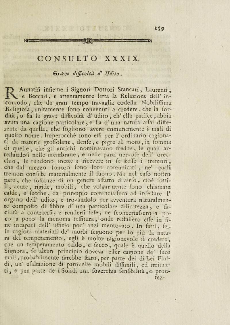 ar i$9 .“*—*“~~***“ ***M CONSULTO XXXIX, Stette difficoltà d’ Udito » BAunatifi infieme i Signori Dottori Stancar!, Laurenti ,, e Beccari, e attentamente letta la Relazione dell5 in¬ comodo , che da gran tempo travaglia codetta Nobiliffima Reìigiofa , unitamente fono convenuti a credere , che la lor- dirà , o lia la grave difficoltà dJ udito , eh’ ella patifee , abbia avuta una cagione particolare , e fia d’ una natura aliai dige¬ rente da quella, che fogliono avere comunemente i mali di quello nome . Imperocché fono effi per l5 ordinario cagiona¬ ti da materie groifolane , denfe , e pigre al moto, in fomma di quelle, che gli antichi nominavano fredde, le quali ar¬ redando'! nelle membrane , e nelle parti nervofe dell5 orec¬ chio , le rendono inette a ricevere in fé delle i tremori, che dal mezzo fonoro fono loro comunicati , ne5 quali tremori con afte materialmente il iuono . Ma nel calo nodro pare, che fodanze di un genere adatto divedo, cioè lotti¬ li, acute, rigide, mobili, che volgarmente fono chiamate calde, e fecche, da principio cominciaifero ad infedare 1* organo dell5 udito, e trovandolo per avventura naturalmen¬ te compatto di libbre d’ una particolare delicatezza, e fa¬ cilità a contraerii, e renderli tefe, ne fconcertafsero a po¬ co a poco la menoma teffitura, onde redaiTero elle in fi¬ ne incapaci dell5 uffizio poc5 anzi mentovato . In fatti, fe_, le cagioni materiali de5 morbi feguono per lo più la natu¬ ra del temperamento , egli è molto ragionevole il credere, che un temperamento caldo, c fecco, quale è quello della Signora, fe alcun principio doveva etler cagione de* fuoi mali , probabilmente farebbe dato , per parte dei di Lei Flui¬ di, un5 efaltazione di particelle mobili diffimili, ed irritan¬ ti, e per parte de i Solidi una foverchia fenfibilità, e pron- tezr