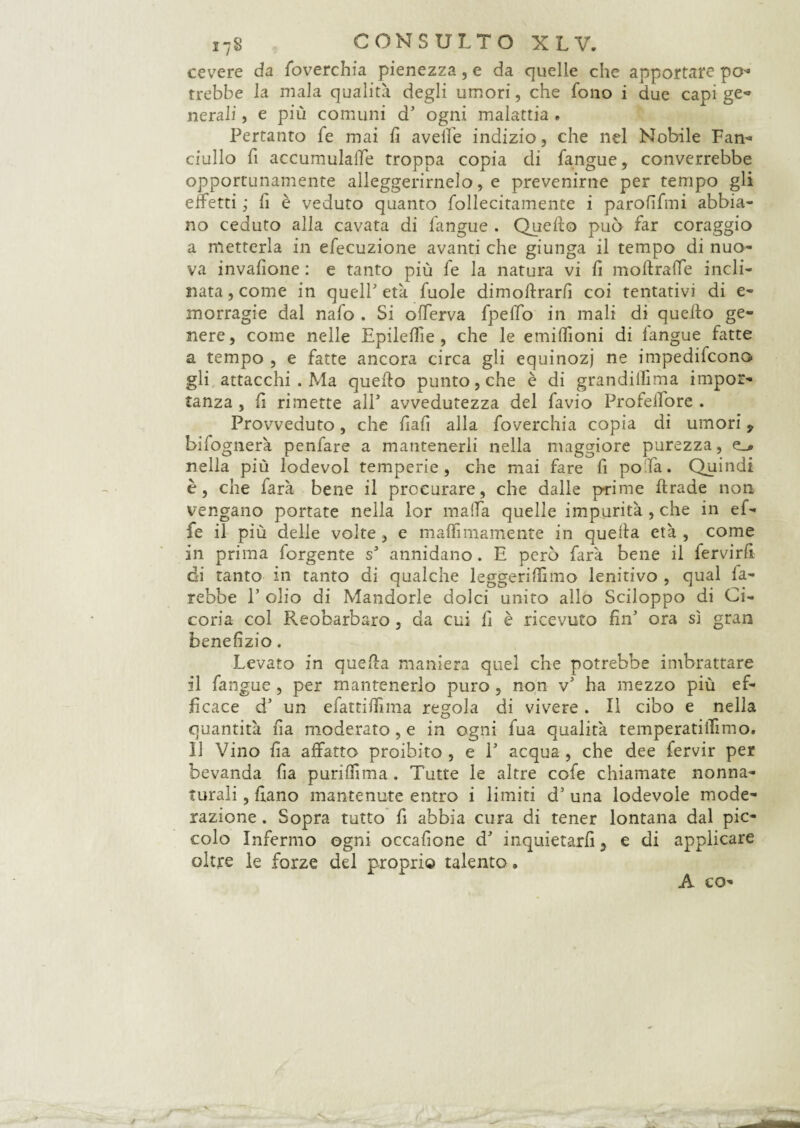 cevere da foverchia pienezza, e da quelle che apportare pò* irebbe la mala qualità degli umori, che fono i due capi ge- nera li, e più comuni d' ogni malattia. Pertanto fe mai fi avelie indizio, che nel Nobile Fan'» ciullo fi accumulale troppa copia di fangue, converrebbe opportunamente alleggerirnelo, e prevenirne per tempo gli effetti ; fi è veduto quanto follecitamente i parolifmi abbia¬ no ceduto alla cavata di fangue . Quello può far coraggio a metterla in efecuzione avanti che giunga il tempo di nuo¬ va invalìone : e tanto più fe la natura vi lì moltralTe incli¬ nata, come in quell'età fuole dimostrarli coi tentativi di e- inorragie dal nafo . Si olferva fpellb in mali di quello ge¬ nere, come nelle Epitetile , che le emilfioni di langue fatte a tempo , e fatte ancora circa gli equinozi ne impedirono gli attacchi . Ma quello punto, che è di grandillima impor¬ tanza , lì rimette all' avvedutezza del favio Profeifore . Provveduto, che fiali alla foverchia copia di umori 9 bilognerà penfare a mantenerli nella maggiore purezza, nella più lodevol temperie, che mai fare fi pofa. Quindi è, che farà bene il procurare, che dalle prime Strade non vengano portate nella lor malfa quelle impurità , che in ef¬ fe il più delie volte, e maffimamente in quella età , come in prima forgente s' annidano. E però farà bene il fervirfi di tanto in tanto di qualche leggeriSTimo lenitivo , qual fa¬ rebbe P olio di Mandorle dolci unito allo Sciloppo di Ci¬ coria col Reobarbaro, da cui li è ricevuto fin' ora sì gran benefizio. Levato in quella maniera quel che potrebbe imbrattare il fangue , per mantenerlo puro , non v' ha mezzo più ef¬ ficace d' un efattilfima regola di vivere. Il cibo e nella quantità fia moderato, e in ogni fua qualità temperatiilìmo. 11 Vino fia affatto proibito, e 1' acqua, che dee fervir per bevanda fia purifììma . Tutte le altre cofe chiamate nonna¬ turali , fiano mantenute entro i limiti d’ una lodevole mode¬ razione . Sopra tutto fi abbia cura di tener lontana dal pic¬ colo Infermo ogni occafione d' inquietarli, e di applicare oltre le forze del propri© talento. A co-