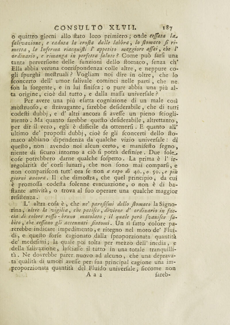 o quattro giorni allo ftato loro primiero ,* onde ceffata leu falivazione, e caduta la crofla dalle labbra, lo ftomaco fi ri¬ metta , la Inferma riacquijli V appetito maggiore affai, che /’ ordinario , e rimanga in perfetta fallite ? Come può farli una tanta perverfione delle funzioni dello ftomaco, fenza eh* Ella abbia veruna corrifpondenza colle altre , e neppure co¬ gli fpurghi meftruali ? Vogliam noi dire in oltre, che lo {concerto dell' umor falivale cominci nelle parti , che ne fon la forgente, e in lui finifea ; o pure abbia una più al¬ ta origine, cioè dal tutto, e dalla malfa univerfale ? Per avere una più efatta cognizione di un male così moftruofo, e ftravagante, farebbe defiderabile , che di tutti codefti dubbj , e d altri ancora fi aveffe un pieno fciogli- mento . Ma quanto farebbe quefto defiderabile , altrettanto, per dir il vero , egli è difficile da ottenerli . E quanto alP ultimo de* propofti dubbj, cioè fe gli {concerti dello fto- maco abbiano dipendenza da qualche vizio univerfale : di quefto, non avendo noi alcun certo, e manifefto legno, niente di ficuro intorno a ciò fi potrà definire . Due lole_. cofe potrebbero darne qualche fofpetto. La prima è P ir¬ regolarità deJ corfi lunari, che non fono mai comparii, e non comparifcon tutF ora fe non a capo di 40., 0 50.,e più giorni ancora. Il che dimoftra, che quel principio, da cui è promolfa codefta folenne evacuazione, o non è di ba¬ llante attività, o trova al fuo operare una qualche maggior refiftenza. L' altra cola è , che ne* parofìfmi dello flomaco la Signo¬ rina, oltre la •vigilia, che patifee, diviene d3 ordinario in fac¬ cia di colore roffo - bruno macolato ; il quale però fvanifee fu- bito , che ceffano gli accennati fìntomi. Un sì fatto colore pa¬ rerebbe indicare impedimento , e ritegno nel moto deJ Flui¬ di, e quefto forfè cagionato dalla {proporzionata quantità dt medefimi ; la quale poi tolta per mezzo delP inedia, e della ialivazione, lalcialle il tutto in una totale tranquilli¬ tà . Ne dovrebbe parer, nuovo ad alcuno, che una deprava¬ ta qualità di umori aveife per lua principal cagione una im¬ proporzionata quantità del Fluido univerfale j ficcome non A a z fareb-