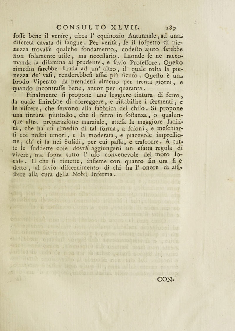 fotte bene il venire, circa Y equinozio Autunnale, ad una.* difcreta cavata di fangue. Per verità, fe il fofpetto di pie¬ nezza trovade qualche fondamento, codedo ajuto farebbe non folamente utile , ma necelfario. Laonde fe ne racco¬ manda la difamina al prudente, e favio ProfelTore. Quello rimedio farebbe drada ad un’ altro , il quale tolta la pie¬ nezza de* vali, renderebbe!! aliai più lìcuro . Quello è uru brodo Viperato da prenderli almeno per trenta giorni, e quando incontrale bene, ancor per quaranta. Finalmente fi propone una leggiere tintura di ferro, la quale finirebbe di correggere, e riilabilire i fermenti, e le vifcere, che fervono alla fabbrica del chilo. Si propone una tintura piuttollo , che il ferro in lodanza, o qualun¬ que altra preparazione marziale , attefa la maggiore facili¬ tà , che ha un rimedio di tal forma, a fciorfi, e mefchiar- d coi nodri umori, e la moderata, e piacevole imprelfio- ne, eh' ei fa nei Solidi, per cui palla, e trafeorre. A tut¬ te le fuddette cofe dovrà aggiungerli un efatta regola dì vivere, ma fopra tutto Y ufo convenevole del moto lo¬ cale. Il che fi rimette, infieme con quanto fin ora fi è detto , al favio difeernimento di chi ha P onore di alfi- dere alla cura della Nobil Inferma.