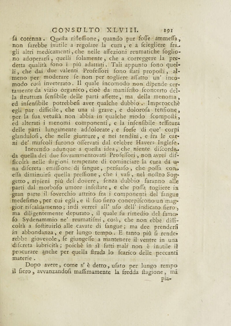 fa cotenna. Quella rifleffione, quando pur folle ammeffa, non farebbe inutile a regolare la cura , e a fciegliere fra_. gli altri medicamenti, che nelle affezioni reumatiche foglio- no adoperarli, quelli fidamente, che a correggere la pre¬ detta qualità fono i più adattati. Tali appunto fono quel¬ li , che dai due valenti Profeffori fono flati propofli , al¬ meno per moderare fe non per togliere affatto uif inco¬ modo così inveterato. Il quale incomodo non dipende cer¬ tamente da vizio organico , cioè da manifeflo fconcerto del¬ la bruttura fenfibile delle parti affette, ma della menoma, ed infenfibile potrebbe!! aver qualche dubbio . Imperocché egli par difficile, che una sì grave, e dolorofa tendone, per la fua vetufià non abbia in qualche modo fcompofli, ed alterati i menomi componenti, e la infenfibile teffitura delie parti lungamente addolorate, e forfè di queJ corpi glandulofi, che nelle giunture, e nei tendini, e fra le car¬ ni deJ mufcoli furono offervati dal celebre Havers Inglefe. Inerendo adunque a quella idea, che niente dilcorda^. da quella dei due fovrammentovati Profeffori , non avrei dif¬ ficoltà nelle ilagioni temperate di cominciare la cura da li¬ na difcreta emiffione di fangue, perfuafo , che polla coa> effa diminuirfi quella preffione , che i vafi , nel -noflro Sog¬ getto , ripieni più del dovere, fenza dubbio faranno alle parti dal morbofo umore infeftate , e che poffa togliere in gran parte il foverchio attrito fra i componenti- del fangue medefimo,per cui egli , e il fuo fiero concepifcono un mag¬ gior rifcalctaniento ; indi verrei all' ufo delP indicato fiero , ma diligentemente depurato , il quale fu rimedio del fama- fo Sydenammio ne5 reumatifnri, così, che non ebbe diffi¬ coltà a fobituirlo alle cavate di fangue ; ma dee prenderli in abbondanza, e per lungo tempo . E tanto più fi rende¬ rebbe giovevole , fe giungeffe a mantenere il ventre in una dilcreta lubricità ; poiché in sì fatti mali non è inutile il procurare anche per quella brada lo fcarico delle peccanti materie . Dopo avere, come sT è detto , ubato per lungo tempo il fiero 5 avvanzandofi maffimamente la fredda bagione, mi pia.-