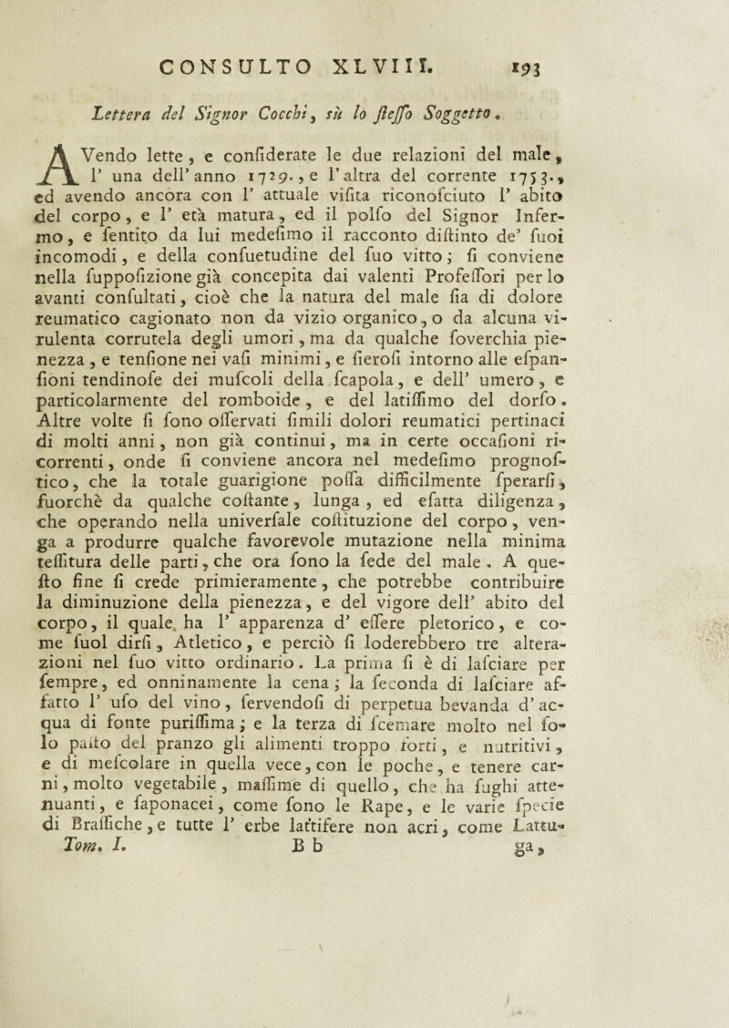 Lettera del Signor Cocchi, su lo JleJfo Soggetto « AVendo lette , e confederate le due relazioni del male, T una delLanno 1729., e l’altra del corrente 175g.» ed avendo ancora con 1’ attuale vìfìta riconofciuto 1* abito del corpo, e T età matura, ed il polfo del Signor Infer¬ mo , e fentìto da lui medefimo il racconto diftinto de’ fuoi incomodi, e della confuetudine del fuo vitto ; fi conviene nella fuppofizione già concepita dai valenti ProfelTori per lo avanti confultati, cioè che la natura del male fia di dolore reumatico cagionato non da vìzio organico, o da alcuna vi¬ rulenta corrutela degli umori, ma da qualche foverchia pie¬ nezza , e tendone nei vafi minimi, e fierofi intorno alle efpan- fioni tendinofe dei mufcoli della fcapola, e dell’ umero , e particolarmente del romboide, e del latiflimo del dorfo « Altre volte fi fono olfervati fìmili dolori reumatici pertinaci di molti anni, non già continui, ma in certe occafìoni ri¬ correnti , onde fi conviene ancora nel medefimo prognof- tico, che la totale guarigione poffa difficilmente fperarfi, fuorché da qualche collante, lunga , ed efatta diligenza, che operando nella univerfale cohituzione del corpo, ven¬ ga a produrre qualche favorevole mutazione nella minima teffitura delle parti, che ora fono la fede del male . A que¬ llo fine fi crede primieramente, che potrebbe contribuire la diminuzione della pienezza, e del vigore dell’ abito del corpo, il quale, ha 1’ apparenza d’ effiere pletorico, e co¬ me fuol dirli , Atletico, e perciò fi loderebbero tre altera¬ zioni nel fuo vitto ordinario. La prima fi è di lafcìare per fempre, ed onninamente la cena ; la feconda di lafciare af¬ fatto 1’ ufo del vino, fervendofi di perpetua bevanda d’ ac¬ qua di fonte puriffima ; e la terza di fcemare molto nel fo- lo paltò del pranzo gli alimenti troppo forti, e nutritivi, e di melcolare in quella vece, con le poche, e tenere car¬ ni , molto vegetabile, m affi me di quello, che ha fughi atte¬ nuanti, e faponacei, come fono le Rape, e le varie fpede di B raffi che , e tutte 1* erbe lattifere non acri, come Latta'* Tom, L B b ga3