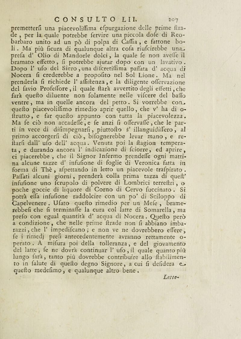 premetterli una piacevoliffima efpurgazione delle prime Ilia¬ de , per la quale potrebbe fervire una piccola dofe di Reo¬ barbaro unito ad un pò di polpa di Caffia , e fattone bo¬ li . Ma più ficura di qualunque altra cofa riufcirebbe una_, prefa d5 Olio di Mandorle dolci, la quale fe non avelie il bramato effetto , fi potrebbe ajutar dopo con un lavativo . Dopo T ufo del Siero , una difcretifììma pallata d5 acqua dì Noeera fi crederebbe a propofito nel Sol Lione. Ma nel prenderla fi richiede F affiRenza,e la diligente olfervazione del favio Profelfore , il quale Rarà avvertito degli efFetti, che farà quello diluente non folamente nelle vifcere del ballo ventre , ma in quelle ancora del petto . Si vorrebbe con_, quello piacevolilfimo rimedio aprir quello, che vJ ha di o- llrutto, e far quello appunto con tutta la piacevolezza. Ma fe ciò non accadere, e fe anzi fi offervaffe , che le par¬ ti in vece di difimpegnarfi , piuttoRo à* illanguidilFero, al primo accorgerli di ciò , bifognerebbe levar mano , e re- ila r fi dall5 ufo dell5 acqua. Venuta poi la Ragion tempera¬ ta , e durando ancora l5 indicazione di fciorre, ed aprire , ci piacerebbe , che il Signor Infermo prendefle ogni matti¬ na alcune tazze d5 infusone di foglie di Veronica fatta in forma di Thè , affettando in letto un piacevole trafpirato . Paffati alcuni giorni, prenderà colla prima tazza di quefF infuflone uno fcrupolo di polvere di Lombrici terreRri, o poche goccie di liquore di Corno di Cervo fuccinato . Si potrà ella infufione raddolcire con un po' di Sciloppo di Capelvenere . Ufato quello rimedio per un Mefe , brame- rebbefi che fi terminale la cura col latte di Somarella, ma prefo con egual quantità d5 acqua di Noeera . QueRo però a condizione , che nelle prime Rrade non fi abbiano imba¬ razzi, che l5 impedifeano ; e non ve ne dovrebbero e fiere, fe i rimedj prefi antecedentemente avranno rettamente o- perato . A mifura poi della tolleranza, e del giovamento del latte, fe ne dovrà continuar F ufo, il quale quanto più lungo farà, tanto più dovrebbe contribuire allo Rabilimen- to in falute di queRo degno Signore, a cui fi defìdera queRo medefimo, e qualunque altro bene. Lette*