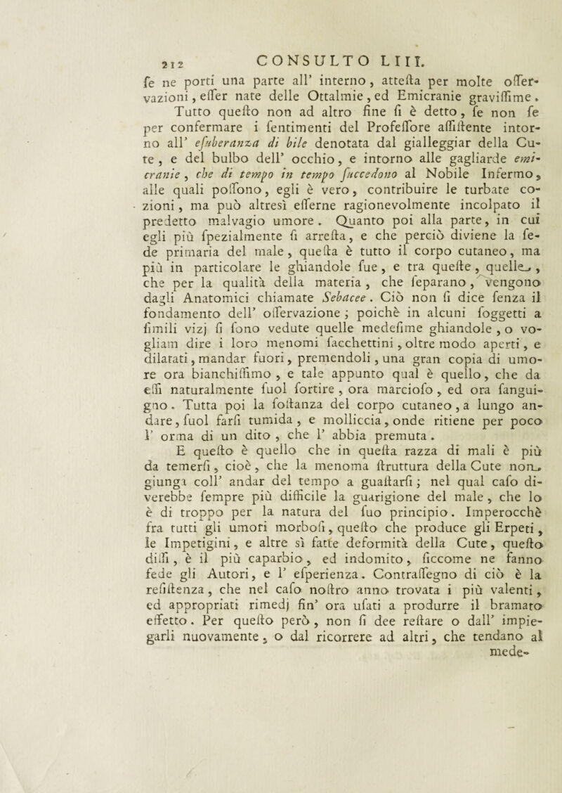 fé ne porti una parte all* interno, attefta per molte offier- vazioni, effer nate delle Oftalmie, ed Emicranie graviffime. Tutto quello non ad altro fine fi è detto, fé non fe per confermare i fentimenti del Profeffore affiliente intor¬ no all5 efnberanza di bile denotata dal gialleggiar della Cu¬ te , e del bulbo dell* occhio, e intorno alle gagliarde emi~ crernie , che di tempo in tempo [accedono al Nobile Infermo, alle quali polTòno, egli è vero, contribuire le turbate co- zioni, ma può altresì efferne ragionevolmente incolpato il predetto malvagio umore. Quanto poi alla parte, in cui egli più fpezialmente fi arreda, e che perciò diviene la fe¬ de primaria del male, quella è tutto il corpo cutaneo, ma più in particolare le ghiandole fue , e tra quelle , quelle^ , che per la qualità delia materia , che feparano, vengono dagli Anatomici chiamate Sebacee . Ciò non fi dice fenza il fondamento dell* oifervazione ; poiché in alcuni loggetti a limili vizj fi fono vedute quelle medefime ghiandole , o vo¬ gliaci dire i loro menomi facchettini , oltre modo aperti, e dilatati, mandar fuori, premendoli, una gran copia di umo¬ re ora bianchilfimo , e tale appunto qual è quello, che da elfi naturalmente fuol fortire , ora marciofo , ed ora fangui- gno . Tutta poi la follanza del corpo cutaneo , a lungo an¬ dare , fuol farfi tumida , e molliccia, onde ritiene per poco E orma di un dito , che P abbia premuta . E quello è quello che in quella razza di mali è più da temerfi , cioè , che la menoma llruttura della Cute non_* giunga colf andar del tempo a guatlarfi ; nel qual cafo di¬ vedrebbe fempre più difficile la guarigione del male , che lo è di troppo per la natura del fuo principio. Imperocché fra tutti gli umori morbo!!, quello che produce gli Erpeti, le Impetigini, e altre sì fatte deformità della Cute, quello dilli , è il più caparbio, ed indomito, ficcome ne fanno fede gli Autori, e 1’ efperienza. Contraffiegno di ciò è la relìllenza , che nel cafo nollro anno trovata i più valenti, ed appropriati rimedj fin’ ora ufati a produrre il bramato effetto. Per quello però , non fi dee reilare o dall’ impie¬ garli nuovamente , o dal ricorrere ad altri, che tendano al mede-