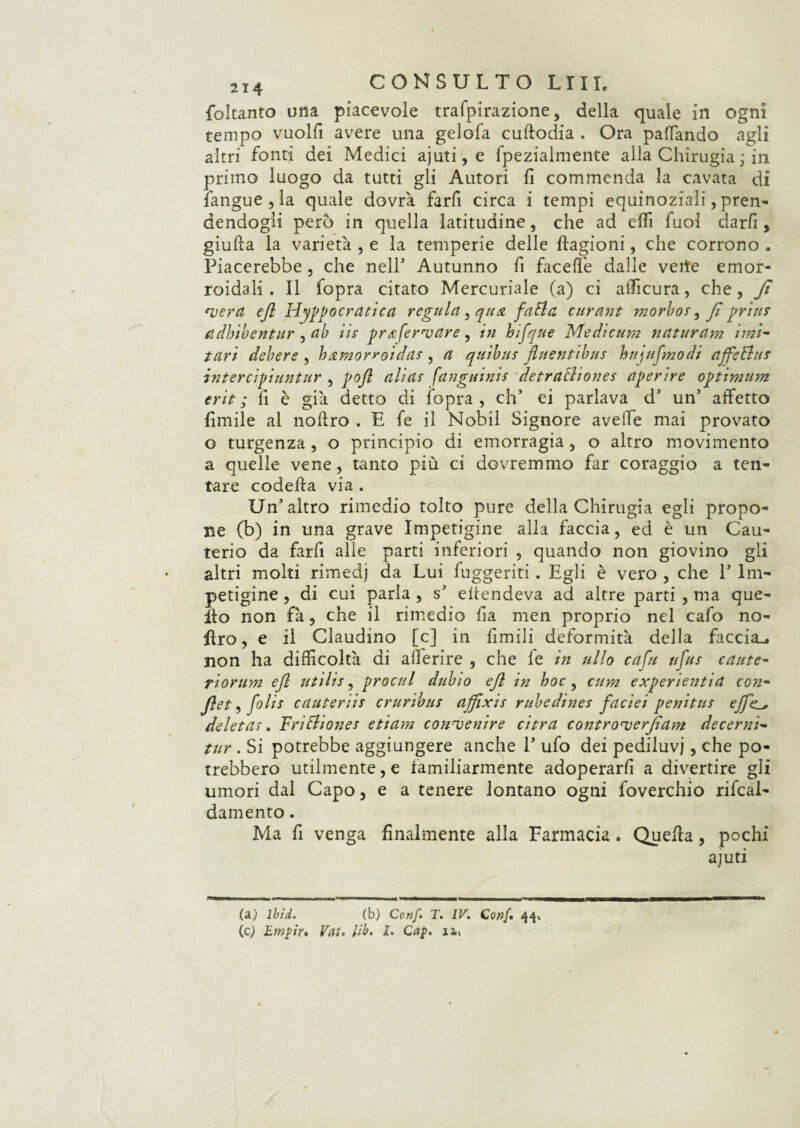 foltanto una piacevole trafpirazione, della quale in ogni tempo vuoili avere una gelofa cudodia . Ora pattando agli altri fonti dei Medici ajuti, e fpezialmente alla Chirugia ; in primo luogo da tutti gli Autori fi commenda la cavata di iangue , la quale dovrà farfi circa i tempi equinoziali, pren¬ dendogli però in quella latitudine, che ad etti fuol ciarli, giuda la varietà , e la temperie delle dagioni, che corrono . Piacerebbe, che nell1 Autunno fi facefl’e dalle velie emor¬ roidali . Il fopra citato Mercuriale (a) ci afficura, che, Jì vera efl Ippocratica regnici, qua fatici curant morbo*, Jì pria* adhibentur, uh iis prafervare, in hifque Medicum naturdm imi~ tari debere , hamorroida*, a quibus fluentibu* hnjufmodi affeBus intercipiuntur , poft alia* fanguini* detraBiones aprire optimum erit ; fi è già detto di fopra , eh* ei parlava d’ un1 affetto fimile al nodro . E fe il Nobil Signore avelie mai provato o turgenza, o principio di emorragia, o altro movimento a quelle vene, tanto più ci dovremmo far coraggio a ten¬ tare codeda via . Un’altro rimedio tolto pure della Chirugia egli propo¬ ne (b) in una grave Impetigine alla faccia, ed è un Cau¬ terio da farfi alle parti inferiori , quando non giovino gli altri molti rimedj da Lui fuggenti. Egli è vero , che P Im¬ petigine , di cui parla, s’ eitendeva ad altre parti , ma que¬ llo non fà, che il rimedio fia men proprio nel cafo no¬ dro , e il Claudino [c] in Limili deformità della faccia., non ha difficoltà di aderire , che fe in allo capi ufo* caute- riorum efl utili*, procul dubio ejl in hoc, cum experientia con- Jlet, foli* cauterii* cruribus affìxis rubedines faciei penitu* ejfe_+ deleta*. UriBione* etiam convenire ci tra controverjìam decerni- tur . Si potrebbe aggiungere anche P ufo dei pediluvi, che po¬ trebbero utilmente, e familiarmente adoperarli a divertire gli umori dal Capo, e a tenere lontano ogni foverchio rifcal- damento. Ma fi venga finalmente alla Farmacia. Queda, pochi ajuti (a) lbid. (b) Conf. T. IV. Goaf* 44» (c) Empir* Vat. lib. I. Gap. ix>