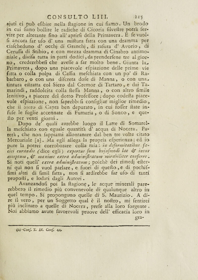 ajuti ci può efibire nella ttagione in cui fiamo, Un brodo in cui fiano bollite le radiche di Cicoria fi 1 veli re potrà fer- vire per alterante fino all aprirli della Primavera. E fé vuoi¬ li ancora far ufo d5 una mittura fatta con una dramma per ciafcheduno dJ occhj di Granchj , di rafura dJ Avorio , di Cerulfa di Stibio, e con mezza dramma di Cinabro antimo¬ niale, divifa tutta in parti dodici, da prenderfene tre al gior¬ no , crederebbe!! che avelie a far molto bene. Giunta la_. Primavera , dopo una piacevole efpiazione delle prime vie fatta o colla polpa di Callia mefchiata con un po' di Ra¬ barbaro , o con una difcreta dole di Manna, o con una., tintura ettratta col Siero dal C rem or di Tartaro , e dai Ta¬ marindi , raddolcita colla fletta Manna, o con altro fimile lenitivo , a piacere del dotto ProfefTore j dopo codetta piace¬ vole efpiazione , non faprebbefi configliar miglior rimedio , che il cuero di Capra ben depurato , in cui fotter ttate in- fufe le foglie accennate di Fumaria , o di Sonco, e que¬ llo per venti giorni » Dopo de5 quali avrebbe luogo il Latte di Somare!- la mefchiato con eguale quantità d* acqua di Nocera. Pa¬ rerà , che non fappiami allontanare dal ben tre volte citato Mercuriale [a]. Ma egli allega la propria efperienza; ed io pure la potrei corroborare colla mia : in defo rmi tati bus fa- dei curandis ( dice egli) expertus fum h uj tifino di lac & in tur acceptum , ifp maxime extra admi niflru tu m mirabili ter conferre » Si noti quelP extra adminiflratum ; poiché dei rimedj efter- ni qui non fi vuol parlare, e fuori di quello , e di pochi fi¬ limi akri di firmi fatta, non fi ardirebbe far uio< di tanti propotli, e lodati dagli Autori . Avanzandofi poi la ttagione ^ le; acque* minerali pare¬ rebbero il rimedio più convenevole di qualunque altro in quel tempo. Si propongono quelle di S. Maurizio. A di¬ re il vero , per un Soggetto qual è il nottro , mi fentirei più inclinato a quelle di Nocera, prefe alla loro forbente» Noi abbiamo avute favorevoli pruove dell’ efficacia loro in (a) 'Conf, T- IV. Conf. 44.