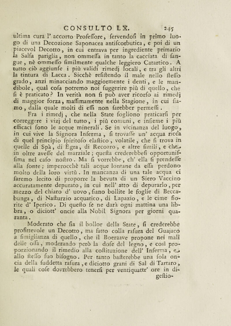 ultima cura l’accorto Frofeffore, fervendoli in primo luo- go di una Decozione Saponacea antifcorbutica, e poi di un piacevo! Decotto, in cui entrava per ingrediente primario la Salfa pariglia, non ommeffa in tanto la cacciata di fan- gue , nè ommeffo fimilmente qualche leggiero Catartico. A tutto ciò aggiunfe i più validi rimedj locali, e tra gli altri la tintura di Lacca . Sicché refluendo il male nello Hello grado , anzi minacciando maggiormente i denti, e le man¬ dibole , qual cofa potremo noi fuggerire più di quello , che fi è praticato? In verità non fi può aver ricorfo ai rimedj di maggior forza, maffimamente nella Stagione, in cui fia- mo , dalla quale molti di elfi non farebber permeili . Fra i rimedj , che nella State fogliono praticarli per correggere i vizj del tutto, i più comuni, e inlìeme i più efficaci fono le acque minerali. Se in vicinanza del luogo ? in cui vive la Signora Inferma , li trovaiTè im5 acqua ricca di quel principio fpiritofo elaftico , volatile , che fi trova in quelle di Spà, di Egra, di Recoaro , e altre limili, e che_* in oltre avelie del marziale ; quella crederebbe!! opportuni!- fima nel cafo nollro . Ma fi vorrebbe , eh' ella li prendelfe alla fonte ; imperocché tali acque lontane da ella perdono molto della loro virtù . In mancanza di una tale acqua ci faremo lecito di proporre la bevuta di un Siero Vaccino accuratamente depurato, in cui nell' atto di depurarlo ,per mezzo del chiaro d’ uovo , li ano bollite le foglie di Becca¬ bunga , di Nallurzio acquatico, di Lapazio, e le cime fio¬ rite d’ Iperico. Di quello fe ne darà ogni mattina una lib¬ bra , o diciott’ onde alla Nobil Signora per giorni qua¬ ranta . Moderato che fia il bollor della State , fi crederebbe profittevole un Decotto, ma fatto colla rafura del Guajaco a fimiglianza di quello , che il Boeraave propone nei mali delle oda, moderando però la dofe del legno, e così pro¬ porzionando il rimedio alla coftituzione dell’ Inferma, e_» alio lidio fuo infogno. Per tanto ballerebbe una fola on¬ cia delia fuddetta rafura , e diciotto grani di Sai di Tartaro , le quali cofe dovrebbero tenerli per ventiquattr5 ore in di- gellio-