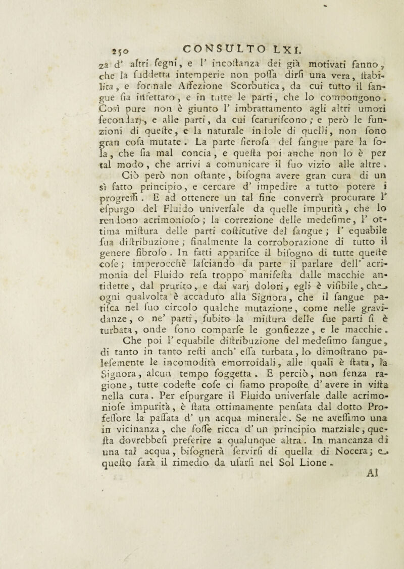 2 a d* altri fegni, e V incoftanza dei già motivati fanno, che Ja fjddetra intemperie non potfa dirfi una vera, tlabi- ]ira, e formale Affezione Scorbutica, da cui tutto il fan¬ gue fia infettalo, e in tutte le parti, che lo comoongono « Costì pure non è giunto 1* imbrattamento agli altri umori fecondar^, e alle parti, da cui fcarurifcono ; e però le fun¬ zioni di quefie, e la naturale in loie di quelli, non fono gran cofa mutate . La parte fìerofa del fangue pare la fo¬ la , che fia mal concia , e quella poi anche non lo è per tal modo , che arrivi a comunicare il fuo vizio alle altre . Ciò però non oldante , bifogna avere gran cura di un sì fatto principio, e cercare d’ impedire a tutto potere i progreifi . E ad ottenere un tal fine converrà procurare V efpurgo del Fluido univerfale da quelle impurità , che lo rendono acrimaniofo ; la correzione delle medefime, V ot¬ tima mi (dura delle parti coftitutive del fangue ; 1' equabile fua diftribuzione ; finalmente la corroborazione di tutto il genere librala . In fatti apparifce il bifogna di tutte queite cofe; imperocché falciando da parte il parlare dell’ acri¬ monia del Fluido refa troppo manifefia dalle macchie an« fidette , dal prurito, e dri vari dolori, egli è vi ri bile , che^> ogni qualvolta è accaduto alla Signora, che il fangue pa- tifca nel luo circolo qualche mutazione, come nelle gravi¬ danze , o ne5 parti , fubito la mifiura delle fue parti fi è turbata, onde tono comparfe le gonfiezze, e le macchie » Che poi I’ equabile difiribuzione del medefimo fangue 9 di tanto in tanto redi aneli’ ella turbata, lo dimofirano pa- lefemente le incomodità emorroidali, alle quali è fiata, la Signora, alcun tempo foggetta * E perciò, non fenza ra¬ gione , tutte codefie cofe ci fiamo propofie d’ avere in villa nella cura. Per efpurgare il Fluido univerfale dalle acrimo- niofe impurità, è fiata ottimamente penfiita dal dotto Pro- feifore la pallata d’ un acqua minerale . Se ne avelfimo una in vicinanza, che folle ricca d’un principio marziale, que¬ lla dovrebbe!! preferire a qualunque altra. In mancanza di una tal acqua, bifognerà fervirfi di quella di Nocera; quello faik il rimedio da ularfi nel Sol Lione * Al